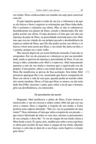 Caim e Abel e suas ofertas                  45

seu irmão. Deus condescendeu em mandar um anjo para conversar
com ele.
    O anjo inquiriu quanto à razão de sua ira, e informou-o de que
se ele ﬁzesse o bem e seguisse as orientações que Deus tinha dado,
Ele o aceitaria e estimaria sua oferta. Mas se não se submetesse
humildemente aos planos de Deus, crendo e obedecendo, Ele não
podia aceitar sua oferta. O anjo declarou a Caim que isto não era
injustiça da parte de Deus, ou parcialidade mostrada para com Abel,
mas que era em virtude de seu próprio pecado e desobediência da
expressa ordem de Deus, que Ele não podia aceitar sua oferta; e se
ﬁzesse o bem seria aceito por Deus, e seu irmão lhe daria ouvidos, e
o guiaria, porque era o mais velho.
    Mas mesmo depois de ser assim ﬁelmente instruído, Caim não se
arrependeu. Em vez de censurar-se e aborrecer-se por sua increduli-
dade, ainda se queixou da injustiça e parcialidade de Deus. E em sua
inveja e ódio, contendeu com Abel e o reprovou. Abel mansamente
apontou o erro de seu irmão e mostrou que o equivocado era ele
próprio. Caim porém, odiou a seu irmão desde o momento em que
Deus lhe manifestou as provas de Sua aceitação. Seu irmão Abel [54]
procurou apaziguar-lhe a ira, mostrando que houve compaixão de
Deus em salvar a vida de seus pais, quando podia ter trazido sobre
eles morte imediata. Disse a Caim que Deus os amava, ou não teria
dado Seu Filho, inocente e santo, para sofrer a ira de que o homem,
pela sua desobediência, era merecedor.

                     Os prenúncios da morte
    Enquanto Abel justiﬁcava o plano de Deus, Caim tornou-se
enraivecido, e sua ira cresceu e ardeu contra Abel até que em sua
raiva o matou. Deus o inquiriu a respeito de seu irmão, e Caim
proferiu uma culposa falsidade: “Não sei: sou eu guardador de meu
irmão?” Deus informou a Caim que sabia a respeito de seu pecado —
que estava informado de todos os seus atos, mesmo os pensamentos
de seu coração, e disse-lhe: “A voz do sangue do teu irmão clama a
Mim desde a terra. És agora, pois, maldito por sobre a terra cuja boca
se abriu para receber de tuas mãos o sangue de teu irmão. Quando
lavrares o solo não te dará ele a sua força; serás fugitivo e errante
pela Terra.”
 