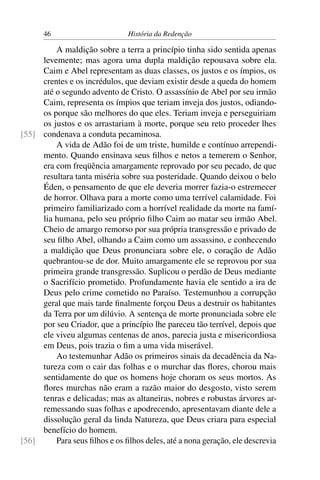 46                       História da Redenção

         A maldição sobre a terra a princípio tinha sido sentida apenas
     levemente; mas agora uma dupla maldição repousava sobre ela.
     Caim e Abel representam as duas classes, os justos e os ímpios, os
     crentes e os incrédulos, que deviam existir desde a queda do homem
     até o segundo advento de Cristo. O assassínio de Abel por seu irmão
     Caim, representa os ímpios que teriam inveja dos justos, odiando-
     os porque são melhores do que eles. Teriam inveja e perseguiriam
     os justos e os arrastariam à morte, porque seu reto proceder lhes
[55] condenava a conduta pecaminosa.
         A vida de Adão foi de um triste, humilde e contínuo arrependi-
     mento. Quando ensinava seus ﬁlhos e netos a temerem o Senhor,
     era com freqüência amargamente reprovado por seu pecado, de que
     resultara tanta miséria sobre sua posteridade. Quando deixou o belo
     Éden, o pensamento de que ele deveria morrer fazia-o estremecer
     de horror. Olhava para a morte como uma terrível calamidade. Foi
     primeiro familiarizado com a horrível realidade da morte na famí-
     lia humana, pelo seu próprio ﬁlho Caim ao matar seu irmão Abel.
     Cheio de amargo remorso por sua própria transgressão e privado de
     seu ﬁlho Abel, olhando a Caim como um assassino, e conhecendo
     a maldição que Deus pronunciara sobre ele, o coração de Adão
     quebrantou-se de dor. Muito amargamente ele se reprovou por sua
     primeira grande transgressão. Suplicou o perdão de Deus mediante
     o Sacrifício prometido. Profundamente havia ele sentido a ira de
     Deus pelo crime cometido no Paraíso. Testemunhou a corrupção
     geral que mais tarde ﬁnalmente forçou Deus a destruir os habitantes
     da Terra por um dilúvio. A sentença de morte pronunciada sobre ele
     por seu Criador, que a princípio lhe pareceu tão terrível, depois que
     ele viveu algumas centenas de anos, parecia justa e misericordiosa
     em Deus, pois trazia o ﬁm a uma vida miserável.
         Ao testemunhar Adão os primeiros sinais da decadência da Na-
     tureza com o cair das folhas e o murchar das ﬂores, chorou mais
     sentidamente do que os homens hoje choram os seus mortos. As
     ﬂores murchas não eram a razão maior do desgosto, visto serem
     tenras e delicadas; mas as altaneiras, nobres e robustas árvores ar-
     remessando suas folhas e apodrecendo, apresentavam diante dele a
     dissolução geral da linda Natureza, que Deus criara para especial
     benefício do homem.
[56]     Para seus ﬁlhos e os ﬁlhos deles, até a nona geração, ele descrevia
 