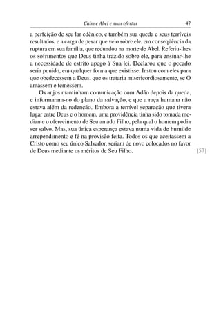 Caim e Abel e suas ofertas                 47

a perfeição de seu lar edênico, e também sua queda e seus terríveis
resultados, e a carga de pesar que veio sobre ele, em conseqüência da
ruptura em sua família, que redundou na morte de Abel. Referiu-lhes
os sofrimentos que Deus tinha trazido sobre ele, para ensinar-lhe
a necessidade de estrito apego à Sua lei. Declarou que o pecado
seria punido, em qualquer forma que existisse. Instou com eles para
que obedecessem a Deus, que os trataria misericordiosamente, se O
amassem e temessem.
    Os anjos mantinham comunicação com Adão depois da queda,
e informaram-no do plano da salvação, e que a raça humana não
estava além da redenção. Embora a terrível separação que tivera
lugar entre Deus e o homem, uma providência tinha sido tomada me-
diante o oferecimento de Seu amado Filho, pela qual o homem podia
ser salvo. Mas, sua única esperança estava numa vida de humilde
arrependimento e fé na provisão feita. Todos os que aceitassem a
Cristo como seu único Salvador, seriam de novo colocados no favor
de Deus mediante os méritos de Seu Filho.                             [57]
 