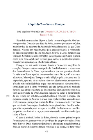 Capítulo 7 — Sete e Enoque

          Este capítulo é baseado em Gênesis 4:25, 26; 5:3-8, 18-24;
                                 Judas 14, 15.

         Sete tinha um caráter digno, e devia tomar o lugar de Abel em
     reto proceder. Contudo era ﬁlho de Adão, como o pecaminoso Caim,
     e não herdou da natureza de Adão mais bondade natural do que Caim
     herdara. Nasceu em pecado, mas pela graça de Deus, e recebendo
     os ﬁéis ensinamentos de seu pai Adão, honrou a Deus, fazendo Sua
     vontade. Separou-se dos corruptos descendentes de Caim e lutou,
     como teria feito Abel caso vivesse, para volver a mente dos homens
     pecadores à reverência e obediência a Deus.
         Enoque era um santo homem. Servia a Deus com singeleza de
     coração. Compreendeu a corrupção da família humana e separou-se
     dos descendentes de Caim, reprovando-os por sua grande maldade.
     Existiam na Terra aqueles que reconheciam a Deus, e O temiam e
     adoravam. Mas o justo Enoque era tão aﬂigido pelo crescente mal da
     impiedade, que não se associava com eles diariamente, temendo ser
     afetado por sua inﬁdelidade e que seus pensamentos não consideras-
     sem a Deus com a santa reverência que era devida ao Seu exaltado
     caráter. Sua alma se agitava ao testemunhar diariamente como pisa-
     vam a autoridade de Deus. Decidiu separar-se deles e gastar muito
[58] de seu tempo em solidão, a qual devotava à reﬂexão e oração. Ele
     esperava diante do Senhor e orava para conhecer Sua vontade mais
     perfeitamente, para poder realizá-la. Deus comunicava-Se com Eno-
     que mediante Seus anjos, dando-lhe instrução divina. Fez-lhe saber
     que não suportaria para sempre a rebelião do homem — que Seu
     propósito era destruir a raça pecadora trazendo um dilúvio de água
     sobre a Terra.
         O puro e amável Jardim do Éden, de onde nossos primeiros pais
     foram expulsos, permaneceu até que Deus Se propôs destruir a Terra
     pelo dilúvio. Deus plantara o jardim e o abençoara especialmente, e
     em Sua maravilhosa providência removeu-o da Terra, e o fará voltar
                                     48
 