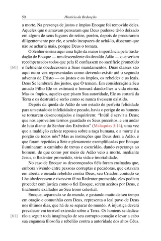 50                      História da Redenção

     a morte. Na presença de justos e ímpios Enoque foi removido deles.
     Aqueles que o amavam pensaram que Deus pudesse tê-lo deixado
     em algum de seus lugares de retiro, porém, depois de procurarem
     diligentemente por ele, e sendo incapazes de achá-lo, disseram que
     não se acharia mais, porque Deus o tomara.
         O Senhor ensina aqui uma lição da maior importância pela trasla-
     dação de Enoque — um descendente do decaído Adão — que seriam
     recompensados todos que pela fé conﬁassem no sacrifício prometido
[60] e ﬁelmente obedecessem a Seus mandamentos. Duas classes são
     aqui outra vez representadas como devendo existir até o segundo
     advento de Cristo — os justos e os ímpios, os rebeldes e os leais.
     Deus Se lembrará dos justos, que O temem. Em consideração a Seu
     amado Filho Ele os estimará e honrará dando-lhes a vida eterna.
     Mas os ímpios, aqueles que pisam Sua autoridade, Ele os cortará da
     Terra e os destruirá e serão como se nunca tivessem existido.
         Depois da queda de Adão de um estado de perfeita felicidade
     para um estado de infelicidade e pecado, havia o perigo de os homens
     se tornarem desencorajados e inquirirem: “Inútil é servir a Deus;
     que nos aproveitou termos guardado os Seus preceitos, e em andar
     de luto diante do Senhor dos Exércitos” (Malaquias 3:14), uma vez
     que a maldição celeste repousa sobre a raça humana, e a morte é a
     porção de todos nós? Mas as instruções que Deus dera a Adão, e
     que foram repetidas a Sete e plenamente exempliﬁcadas por Enoque
     iluminaram o caminho de trevas e escuridão, dando esperança ao
     homem, de que como por meio de Adão veio a morte, mediante
     Jesus, o Redentor prometido, viria vida e imortalidade.
         No caso de Enoque os descoroçoados ﬁéis foram ensinados que,
     embora vivendo entre pessoas corruptas e pecadoras, que estavam
     em aberta e ousada rebelião contra Deus, seu Criador, contudo se
     Lhe obedecessem e tivessem fé no Redentor prometido, eles podiam
     proceder com justiça como o ﬁel Enoque, serem aceitos por Deus, e
     ﬁnalmente exaltados ao Seu trono celestial.
         Enoque, separando-se do mundo, e gastando muito de seu tempo
     em oração e comunhão com Deus, representa o leal povo de Deus
     nos últimos dias, que há de se separar do mundo. A injustiça deverá
     prevalecer em terrível extensão sobre a Terra. Os homens se dedica-
[61] rão a seguir toda imaginação de seu corrupto coração e levar a cabo
     sua enganosa ﬁlosoﬁa e rebelião contra a autoridade dos altos Céus.
 