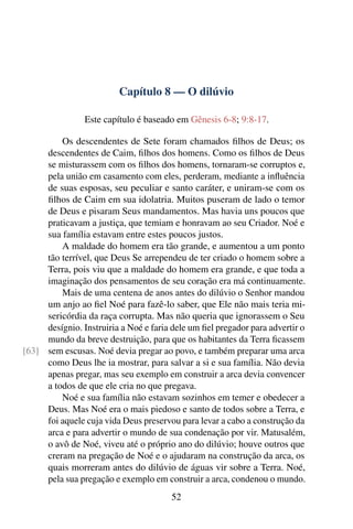 Capítulo 8 — O dilúvio

                Este capítulo é baseado em Gênesis 6-8; 9:8-17.

         Os descendentes de Sete foram chamados ﬁlhos de Deus; os
     descendentes de Caim, ﬁlhos dos homens. Como os ﬁlhos de Deus
     se misturassem com os ﬁlhos dos homens, tornaram-se corruptos e,
     pela união em casamento com eles, perderam, mediante a inﬂuência
     de suas esposas, seu peculiar e santo caráter, e uniram-se com os
     ﬁlhos de Caim em sua idolatria. Muitos puseram de lado o temor
     de Deus e pisaram Seus mandamentos. Mas havia uns poucos que
     praticavam a justiça, que temiam e honravam ao seu Criador. Noé e
     sua família estavam entre estes poucos justos.
         A maldade do homem era tão grande, e aumentou a um ponto
     tão terrível, que Deus Se arrependeu de ter criado o homem sobre a
     Terra, pois viu que a maldade do homem era grande, e que toda a
     imaginação dos pensamentos de seu coração era má continuamente.
         Mais de uma centena de anos antes do dilúvio o Senhor mandou
     um anjo ao ﬁel Noé para fazê-lo saber, que Ele não mais teria mi-
     sericórdia da raça corrupta. Mas não queria que ignorassem o Seu
     desígnio. Instruiria a Noé e faria dele um ﬁel pregador para advertir o
     mundo da breve destruição, para que os habitantes da Terra ﬁcassem
[63] sem escusas. Noé devia pregar ao povo, e também preparar uma arca
     como Deus lhe ia mostrar, para salvar a si e sua família. Não devia
     apenas pregar, mas seu exemplo em construir a arca devia convencer
     a todos de que ele cria no que pregava.
         Noé e sua família não estavam sozinhos em temer e obedecer a
     Deus. Mas Noé era o mais piedoso e santo de todos sobre a Terra, e
     foi aquele cuja vida Deus preservou para levar a cabo a construção da
     arca e para advertir o mundo de sua condenação por vir. Matusalém,
     o avô de Noé, viveu até o próprio ano do dilúvio; houve outros que
     creram na pregação de Noé e o ajudaram na construção da arca, os
     quais morreram antes do dilúvio de águas vir sobre a Terra. Noé,
     pela sua pregação e exemplo em construir a arca, condenou o mundo.
                                       52
 