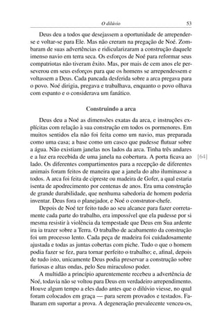O dilúvio                         53

    Deus deu a todos que desejassem a oportunidade de arrepender-
se e voltar-se para Ele. Mas não creram na pregação de Noé. Zom-
baram de suas advertências e ridicularizaram a construção daquele
imenso navio em terra seca. Os esforços de Noé para reformar seus
compatriotas não tiveram êxito. Mas, por mais de cem anos ele per-
severou em seus esforços para que os homens se arrependessem e
voltassem a Deus. Cada pancada desferida sobre a arca pregava para
o povo. Noé dirigia, pregava e trabalhava, enquanto o povo olhava
com espanto e o considerava um fanático.

                      Construindo a arca
     Deus deu a Noé as dimensões exatas da arca, e instruções ex-
plícitas com relação à sua construção em todos os pormenores. Em
muitos sentidos ela não foi feita como um navio, mas preparada
como uma casa; a base como um casco que pudesse ﬂutuar sobre
a água. Não existiam janelas nos lados da arca. Tinha três andares
e a luz era recebida de uma janela na cobertura. A porta ﬁcava ao [64]
lado. Os diferentes compartimentos para a recepção de diferentes
animais foram feitos de maneira que a janela do alto iluminasse a
todos. A arca foi feita de cipreste ou madeira de Gofer, a qual estaria
isenta de apodrecimento por centenas de anos. Era uma construção
de grande durabilidade, que nenhuma sabedoria de homem poderia
inventar. Deus fora o planejador, e Noé o construtor-chefe.
     Depois de Noé ter feito tudo ao seu alcance para fazer correta-
mente cada parte do trabalho, era impossível que ela pudesse por si
mesma resistir à violência da tempestade que Deus em Sua ardente
ira ia trazer sobre a Terra. O trabalho de acabamento da construção
foi um processo lento. Cada peça de madeira foi cuidadosamente
ajustada e todas as juntas cobertas com piche. Tudo o que o homem
podia fazer se fez, para tornar perfeito o trabalho; e, aﬁnal, depois
de tudo isto, unicamente Deus podia preservar a construção sobre
furiosas e altas ondas, pelo Seu miraculoso poder.
     A multidão a princípio aparentemente recebeu a advertência de
Noé, todavia não se voltou para Deus em verdadeiro arrependimento.
Houve algum tempo a eles dado antes que o dilúvio viesse, no qual
foram colocados em graça — para serem provados e testados. Fa-
lharam em suportar a prova. A degeneração prevalecente venceu-os,
 