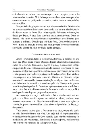 54                      História da Redenção

     e ﬁnalmente se uniram aos outros que eram corruptos, em escár-
     nio e zombaria ao ﬁel Noé. Não quiseram abandonar seus pecados
     e continuaram na poligamia e condescendentes com suas paixões
     corrompidas.
         Seu período de graça estava se aproximando do ﬁm. Os descren-
     tes e escarnecedores habitantes do mundo iam ter um sinal especial
     do divino poder de Deus. Noé tinha seguido ﬁelmente as instruções
     dadas por Deus. A arca fora concluída exatamente como Deus or-
[65] denara. Ele tinha estocado imensas quantidades de alimento para
     homens e animais. Depois que isto fora feito, Deus ordenou ao ﬁel
     Noé: “Entra na arca, tu e toda a tua casa, porque reconheço que tens
     sido justo diante de Mim no meio desta geração.”

                         Os animais entram na arca
          Anjos foram mandados a recolher das ﬂorestas e campos os ani-
      mais que Deus havia criado. Os anjos foram adiante desses animais,
      e eles os seguiram, dois a dois, macho e fêmea, e os animais limpos
      em porção de sete. Estes animais, desde os mais ferozes até os mais
      mansos e inofensivos, pacíﬁca e solenemente marcharam para a arca.
      O céu parecia anuviado com pássaros de toda espécie. Eles vinham
      voando para a arca, dois a dois, macho e fêmea, e os pássaros limpos
      aos sete. O mundo olhava com admiração — alguns com medo, mas
      eles tinham se tornado tão endurecidos pela rebelião que esta grande
      manifestação do poder de Deus teve apenas momentânea inﬂuência
      sobre eles. Por sete dias os animais foram entrando na arca, e Noé
      os dispunha nos lugares preparados para eles.
          Ao contemplar a raça condenada, o Sol a resplandecer em sua
      glória, e a Terra vestida quase em edênica beleza, baniram seus
      temores crescentes com divertimento ruidoso, e, com suas ações de
      violência, pareciam convidar sobre si o castigo da ira de Deus, já
      despertada.
          Tudo estava pronto para o fechamento da arca, o que não podia
      ter sido feito de dentro por Noé. Um anjo foi visto pela multidão
      escarnecedora descendo do Céu, vestido com luz deslumbrante se-
      melhante a um relâmpago. Ele fechou a maciça porta, e então outra
      vez tomou seu caminho de volta para o Céu.
 
