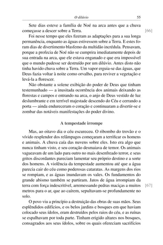 O dilúvio                          55

    Sete dias esteve a família de Noé na arca antes que a chuva
começasse a descer sobre a Terra.                                    [66]
    Foi nesse tempo que eles ﬁzeram as adaptações para a sua longa
permanência, enquanto as águas estivessem sobre a Terra. E estes fo-
ram dias de divertimento blasfemo da multidão incrédula. Pensavam,
porque a profecia de Noé não se cumprira imediatamente depois de
sua entrada na arca, que ele estava enganado e que era impossível
que o mundo pudesse ser destruído por um dilúvio. Antes disto não
tinha havido chuva sobre a Terra. Um vapor erguia-se das águas, que
Deus fazia voltar à noite como orvalho, para reviver a vegetação e
levá-la a ﬂorescer.
    Não obstante a solene exibição do poder de Deus que tinham
testemunhado — a inusitada ocorrência dos animais deixando as
ﬂorestas e campos e entrando na arca, o anjo de Deus vestido de luz
deslumbrante e em terrível majestade descendo do Céu e cerrando a
porta — ainda endureceram o coração e continuaram a divertir-se e
zombar das notáveis manifestações do poder divino.

                     A tempestade irrompe
    Mas, ao oitavo dia o céu escureceu. O ribombo do trovão e o
vívido resplendor dos relâmpagos começaram a terriﬁcar os homens
e animais. A chuva caía das nuvens sobre eles. Isto era algo que
nunca tinham visto, e seu coração desmaiava de temor. Os animais
vagueavam de um lado para outro no mais desenfreado terror, e seus
gritos discordantes pareciam lamentar seu próprio destino e a sorte
dos homens. A violência da tempestade aumentou até que a água
parecia cair do céu como poderosas cataratas. As margens dos rios
se rompiam, e as águas inundavam os vales. Os fundamentos do
grande abismo também se partiram. Jatos de água irrompiam da
terra com força indescritível, arremessando pedras maciças a muitos [67]
metros para o ar, que ao caírem, sepultavam-se profundamente no
solo.
    O povo viu a princípio a destruição das obras de suas mãos. Seus
esplêndidos edifícios, e os belos jardins e bosques em que haviam
colocado seus ídolos, eram destruídos pelos raios do céu, e as ruínas
se espalhavam por toda parte. Tinham erigido altares nos bosques,
consagrados aos seus ídolos, sobre os quais ofereciam sacrifícios
 