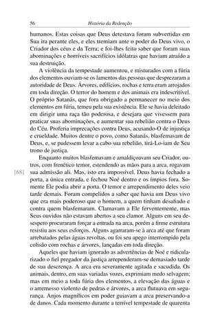 56                       História da Redenção

     humanos. Estas coisas que Deus detestava foram subvertidas em
     Sua ira perante eles, e eles tremiam ante o poder do Deus vivo, o
     Criador dos céus e da Terra; e foi-lhes feito saber que foram suas
     abominações e horríveis sacrifícios idólatras que haviam atraído a
     sua destruição.
         A violência da tempestade aumentou, e misturados com a fúria
     dos elementos ouviam-se os lamentos das pessoas que desprezaram a
     autoridade de Deus. Árvores, edifícios, rochas e terra eram arrojados
     em toda direção. O terror do homem e dos animais era indescritível.
     O próprio Satanás, que fora obrigado a permanecer no meio dos
     elementos em fúria, temeu pela sua existência. Ele se havia deleitado
     em dirigir uma raça tão poderosa, e desejara que vivessem para
     praticar suas abominações, e aumentar sua rebelião contra o Deus
     do Céu. Proferia imprecações contra Deus, acusando-O de injustiça
     e crueldade. Muitos dentre o povo, como Satanás, blasfemavam de
     Deus, e, se pudessem levar a cabo sua rebelião, tirá-Lo-iam de Seu
     trono de justiça.
         Enquanto muitos blasfemavam e amaldiçoavam seu Criador, ou-
     tros, com frenético temor, estendendo as mãos para a arca, rogavam
[68] sua admissão ali. Mas, isto era impossível. Deus havia fechado a
     porta, a única entrada, e fechou Noé dentro e os ímpios fora. So-
     mente Ele podia abrir a porta. O temor e arrependimento deles veio
     tarde demais. Foram compelidos a saber que havia um Deus vivo
     que era mais poderoso que o homem, a quem tinham desaﬁado e
     contra quem blasfemaram. Clamavam a Ele ferventemente, mas
     Seus ouvidos não estavam abertos a seu clamor. Alguns em seu de-
     sespero procuraram forçar a entrada na arca, porém a ﬁrme estrutura
     resistiu aos seus esforços. Alguns agarraram-se à arca até que foram
     arrebatados pelas águas revoltas, ou foi seu apego interrompido pela
     colisão com rochas e árvores, lançadas em toda direção.
         Aqueles que haviam ignorado as advertências de Noé e ridicula-
     rizado o ﬁel pregador da justiça arrependeram-se demasiado tarde
     de sua descrença. A arca era severamente agitada e sacudida. Os
     animais, dentro, em suas variadas vozes, exprimiam medo selvagem;
     mas em meio a toda fúria dos elementos, a elevação das águas e
     o arremesso violento de pedras e árvores, a arca ﬂutuava em segu-
     rança. Anjos magníﬁcos em poder guiavam a arca preservando-a
     de danos. Cada momento durante a terrível tempestade de quarenta
 