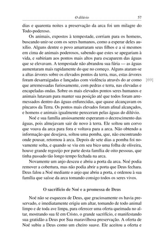 O dilúvio                           57

dias e quarenta noites a preservação da arca foi um milagre do
Todo-poderoso.
    Os animais, expostos à tempestade, corriam para os homens,
buscando unir-se com os seres humanos, como a esperar deles au-
xílio. Alguns dentre o povo amarraram seus ﬁlhos e a si mesmos
em cima de animais poderosos, sabendo que estes se apegariam à
vida, e subiriam aos pontos mais altos para escaparem das águas
que se elevavam. A tempestade não abrandou sua fúria — as águas
aumentaram mais rapidamente do que no começo. Alguns ataram-se
a altas árvores sobre os elevados pontos da terra, mas, estas árvores
foram desarraigadas e lançadas com violência através do ar como [69]
que arremessadas furiosamente, com pedras e terra, nas elevadas e
encapeladas ondas. Sobre os mais elevados pontos seres humanos e
animais lutavam para manter sua posição até que todos foram arre-
messados dentro das águas enfurecidas, que quase alcançavam os
píncaros da Terra. Os pontos mais elevados foram aﬁnal alcançados,
e homens e animais igualmente pereceram pelas águas do dilúvio.
    Noé e sua família ansiosamente esperaram o decrescimento das
águas, pois almejavam sair de novo à terra. Ele soltou um corvo
que voava da arca para fora e voltava para a arca. Não obtendo a
informação que desejava, soltou uma pomba, que, não encontrando
onde pousar, retornou à arca. Depois de sete dias a pomba foi no-
vamente solta, e quando se viu em seu bico uma folha de oliveira,
houve grande regozijo por parte desta família de oito pessoas, que
tinha passado tão longo tempo fechada na arca.
    Novamente um anjo desceu e abriu a porta da arca. Noé podia
remover a cobertura, mas não podia abrir a porta que Deus fechara.
Deus falou a Noé mediante o anjo que abriu a porta, e ordenou à sua
família que saísse da arca tomando consigo todos os seres vivos.

           O sacrifício de Noé e a promessa de Deus
     Noé não se esqueceu de Deus, que graciosamente os havia pre-
servado, e imediatamente erigiu um altar, tomando de todo animal
limpo e de toda ave limpa, para oferecer uma oferta queimada no al-
tar, mostrando sua fé em Cristo, o grande sacrifício, e manifestando
sua gratidão a Deus por Sua maravilhosa preservação. A oferta de
Noé subiu a Deus como um cheiro suave. Ele aceitou a oferta e
 