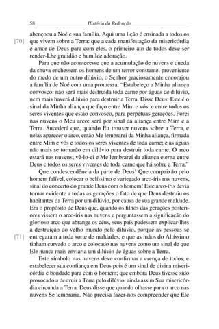 58                       História da Redenção

     abençoou a Noé e sua família. Aqui uma lição é ensinada a todos os
[70] que vivem sobre a Terra: que a cada manifestação da misericórdia
     e amor de Deus para com eles, o primeiro ato de todos deve ser
     render-Lhe gratidão e humilde adoração.
         Para que não acontecesse que a acumulação de nuvens e queda
     da chuva enchessem os homens de um terror constante, proveniente
     do medo de um outro dilúvio, o Senhor graciosamente encorajou
     a família de Noé com uma promessa: “Estabeleço a Minha aliança
     convosco: não será mais destruída toda carne por águas de dilúvio,
     nem mais haverá dilúvio para destruir a Terra. Disse Deus: Este é o
     sinal da Minha aliança que faço entre Mim e vós, e entre todos os
     seres viventes que estão convosco, para perpétuas gerações. Porei
     nas nuvens o Meu arco; será por sinal da aliança entre Mim e a
     Terra. Sucederá que, quando Eu trouxer nuvens sobre a Terra, e
     nelas aparecer o arco, então Me lembrarei da Minha aliança, ﬁrmada
     entre Mim e vós e todos os seres viventes de toda carne; e as águas
     não mais se tornarão em dilúvio para destruir toda carne. O arco
     estará nas nuvens; vê-lo-ei e Me lembrarei da aliança eterna entre
     Deus e todos os seres viventes de toda carne que há sobre a Terra.”
         Que condescendência da parte de Deus! Que compaixão pelo
     homem falível, colocar o belíssimo e variegado arco-íris nas nuvens,
     sinal do concerto do grande Deus com o homem! Este arco-íris devia
     tornar evidente a todas as gerações o fato de que Deus destruiu os
     habitantes da Terra por um dilúvio, por causa de sua grande maldade.
     Era o propósito de Deus que, quando os ﬁlhos das gerações posteri-
     ores vissem o arco-íris nas nuvens e perguntassem a signiﬁcação do
     glorioso arco que abrange os céus, seus pais pudessem explicar-lhes
     a destruição do velho mundo pelo dilúvio, porque as pessoas se
[71] entregaram a toda sorte de maldades, e que as mãos do Altíssimo
     tinham curvado o arco e colocado nas nuvens como um sinal de que
     Ele nunca mais enviaria um dilúvio de águas sobre a Terra.
         Este símbolo nas nuvens deve conﬁrmar a crença de todos, e
     estabelecer sua conﬁança em Deus pois é um sinal de divina miseri-
     córdia e bondade para com o homem; que embora Deus tivesse sido
     provocado a destruir a Terra pelo dilúvio, ainda assim Sua misericór-
     dia circunda a Terra. Deus disse que quando olhasse para o arco nas
     nuvens Se lembraria. Não precisa fazer-nos compreender que Ele
 