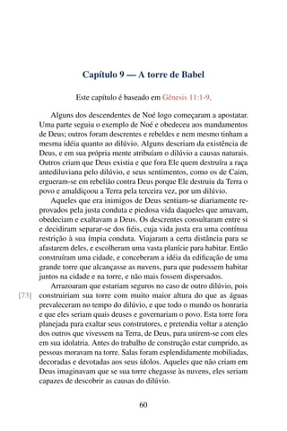 Capítulo 9 — A torre de Babel

                  Este capítulo é baseado em Gênesis 11:1-9.

         Alguns dos descendentes de Noé logo começaram a apostatar.
     Uma parte seguiu o exemplo de Noé e obedeceu aos mandamentos
     de Deus; outros foram descrentes e rebeldes e nem mesmo tinham a
     mesma idéia quanto ao dilúvio. Alguns descriam da existência de
     Deus, e em sua própria mente atribuíam o dilúvio a causas naturais.
     Outros criam que Deus existia e que fora Ele quem destruíra a raça
     antediluviana pelo dilúvio, e seus sentimentos, como os de Caim,
     ergueram-se em rebelião contra Deus porque Ele destruiu da Terra o
     povo e amaldiçoou a Terra pela terceira vez, por um dilúvio.
         Aqueles que era inimigos de Deus sentiam-se diariamente re-
     provados pela justa conduta e piedosa vida daqueles que amavam,
     obedeciam e exaltavam a Deus. Os descrentes consultaram entre si
     e decidiram separar-se dos ﬁéis, cuja vida justa era uma contínua
     restrição à sua ímpia conduta. Viajaram a certa distância para se
     afastarem deles, e escolheram uma vasta planície para habitar. Então
     construíram uma cidade, e conceberam a idéia da ediﬁcação de uma
     grande torre que alcançasse as nuvens, para que pudessem habitar
     juntos na cidade e na torre, e não mais fossem dispersados.
         Arrazoaram que estariam seguros no caso de outro dilúvio, pois
[73] construiriam sua torre com muito maior altura do que as águas
     prevaleceram no tempo do dilúvio, e que todo o mundo os honraria
     e que eles seriam quais deuses e governariam o povo. Esta torre fora
     planejada para exaltar seus construtores, e pretendia voltar a atenção
     dos outros que vivessem na Terra, de Deus, para unirem-se com eles
     em sua idolatria. Antes do trabalho de construção estar cumprido, as
     pessoas moravam na torre. Salas foram esplendidamente mobiliadas,
     decoradas e devotadas aos seus ídolos. Aqueles que não criam em
     Deus imaginavam que se sua torre chegasse às nuvens, eles seriam
     capazes de descobrir as causas do dilúvio.


                                       60
 