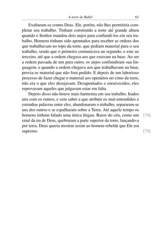 A torre de Babel                       61

    Exaltaram-se contra Deus. Ele, porém, não lhes permitiria com-
pletar seu trabalho. Tinham construído a torre até grande altura
quando o Senhor mandou dois anjos para confundi-los em seu tra-
balho. Homens tinham sido apontados para receber as ordens dos
que trabalhavam no topo da torre, que pediam material para o seu
trabalho, sendo que o primeiro comunicava ao segundo, e este ao
terceiro, até que a ordem chegava aos que estavam na base. Ao ser
a ordem passada de um para outro, os anjos confundiram sua lin-
guagem, e quando a ordem chegava aos que trabalhavam na base,
provia-se material que não fora pedido. E depois de um laborioso
processo de fazer chegar o material aos operários no cimo da torre,
não era o que eles desejavam. Desapontados e enraivecidos, eles
reprovavam aqueles que julgavam estar em falta.
    Depois disso não houve mais harmonia em seu trabalho. Irados
uns com os outros, e sem saber a que atribuir os mal-entendidos e
estranhas palavras entre eles, abandonaram o trabalho, separaram-se
uns dos outros e se espalharam sobre a Terra. Até aquele tempo os
homens tinham falado uma única língua. Raios do céu, como um [74]
sinal da ira de Deus, quebraram a parte superior da torre, lançando-a
por terra. Deus queria mostrar assim ao homem rebelde que Ele era
supremo.                                                              [75]
 