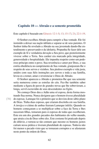 Capítulo 10 — Abraão e a semente prometida

      Este capítulo é baseado em Gênesis 12:1-5; 13; 15-17; 21; 22:1-19.

         O Senhor escolheu Abraão para cumprir a Sua vontade. Ele foi
     instruído a deixar sua nação idólatra e separar-se de seus parentes. O
     Senhor tinha-Se revelado a Abraão na sua juventude dando-lhe en-
     tendimento e preservando-o da idolatria. Propunha-Se fazer dele um
     exemplo de fé e verdadeira devoção a Seu povo, que posteriormente
     vivesse sobre a Terra. Seu caráter era marcado pela integridade,
     generosidade e hospitalidade. Ele impunha respeito como um pode-
     roso príncipe entre o povo. Sua reverência e amor por Deus, e sua
     estrita obediência no cumprimento de Sua vontade, granjearam-lhe o
     respeito de seus servos e vizinhos. Seu piedoso exemplo e vida justa,
     unidos com suas ﬁéis instruções aos servos e toda a sua família,
     levou-os a temer, amar e reverenciar o Deus de Abraão.
         O Senhor apareceu a Abraão e prometeu-lhe que sua semente
     seria numerosa como as estrelas do céu. Fez-lhe também saber
     mediante a ﬁgura do pavor de grandes trevas que lhe sobrevieram, a
     longa, servil escravidão de seus descendentes no Egito.
         No começo Deus deu a Adão uma só esposa, desta forma mos-
     trando Sua norma. Nunca designou que o homem tivesse pluralidade
[76] de esposas. Lameque foi o primeiro que se desviou deste sábio plano
     de Deus. Tinha duas esposas, que criaram discórdia em sua família.
     A inveja e o ciúme de ambas ﬁzeram Lameque infeliz. Quando os
     homens começaram a se multiplicar sobre a face da Terra e lhes
     nasceram ﬁlhas, tomaram para si esposas de todas que escolheram.
     Este era um dos grandes pecados dos habitantes do velho mundo,
     que atraiu a ira de Deus sobre eles. Este costume foi praticado depois
     do dilúvio, e tornou-se tão comum que mesmo os homens justos
     caíram nessa prática e tiveram pluralidade de esposas. Todavia não
     foi menor o pecado visto que se tornaram corruptos e se afastaram
     neste ponto da ordem de Deus.


                                       62
 