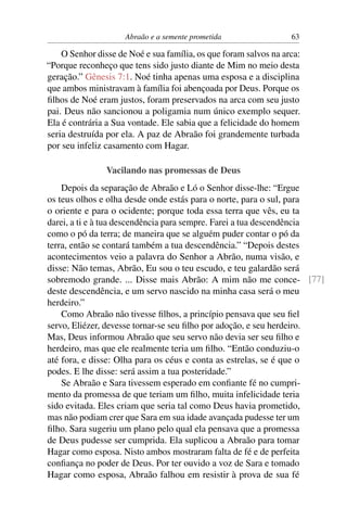 Abraão e a semente prometida                 63

    O Senhor disse de Noé e sua família, os que foram salvos na arca:
“Porque reconheço que tens sido justo diante de Mim no meio desta
geração.” Gênesis 7:1. Noé tinha apenas uma esposa e a disciplina
que ambos ministravam à família foi abençoada por Deus. Porque os
ﬁlhos de Noé eram justos, foram preservados na arca com seu justo
pai. Deus não sancionou a poligamia num único exemplo sequer.
Ela é contrária a Sua vontade. Ele sabia que a felicidade do homem
seria destruída por ela. A paz de Abraão foi grandemente turbada
por seu infeliz casamento com Hagar.

                Vacilando nas promessas de Deus
    Depois da separação de Abraão e Ló o Senhor disse-lhe: “Ergue
os teus olhos e olha desde onde estás para o norte, para o sul, para
o oriente e para o ocidente; porque toda essa terra que vês, eu ta
darei, a ti e à tua descendência para sempre. Farei a tua descendência
como o pó da terra; de maneira que se alguém puder contar o pó da
terra, então se contará também a tua descendência.” “Depois destes
acontecimentos veio a palavra do Senhor a Abrão, numa visão, e
disse: Não temas, Abrão, Eu sou o teu escudo, e teu galardão será
sobremodo grande. ... Disse mais Abrão: A mim não me conce- [77]
deste descendência, e um servo nascido na minha casa será o meu
herdeiro.”
    Como Abraão não tivesse ﬁlhos, a princípio pensava que seu ﬁel
servo, Eliézer, devesse tornar-se seu ﬁlho por adoção, e seu herdeiro.
Mas, Deus informou Abraão que seu servo não devia ser seu ﬁlho e
herdeiro, mas que ele realmente teria um ﬁlho. “Então conduziu-o
até fora, e disse: Olha para os céus e conta as estrelas, se é que o
podes. E lhe disse: será assim a tua posteridade.”
    Se Abraão e Sara tivessem esperado em conﬁante fé no cumpri-
mento da promessa de que teriam um ﬁlho, muita infelicidade teria
sido evitada. Eles criam que seria tal como Deus havia prometido,
mas não podiam crer que Sara em sua idade avançada pudesse ter um
ﬁlho. Sara sugeriu um plano pelo qual ela pensava que a promessa
de Deus pudesse ser cumprida. Ela suplicou a Abraão para tomar
Hagar como esposa. Nisto ambos mostraram falta de fé e de perfeita
conﬁança no poder de Deus. Por ter ouvido a voz de Sara e tomado
Hagar como esposa, Abraão falhou em resistir à prova de sua fé
 