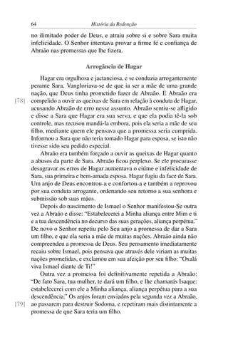64                       História da Redenção

      no ilimitado poder de Deus, e atraiu sobre si e sobre Sara muita
      infelicidade. O Senhor intentava provar a ﬁrme fé e conﬁança de
      Abraão nas promessas que lhe ﬁzera.

                            Arrogância de Hagar
          Hagar era orgulhosa e jactanciosa, e se conduzia arrogantemente
     perante Sara. Vangloriava-se de que ia ser a mãe de uma grande
     nação, que Deus tinha prometido fazer de Abraão. E Abraão era
[78] compelido a ouvir as queixas de Sara em relação à conduta de Hagar,
     acusando Abraão de erro nesse assunto. Abraão sentiu-se aﬂigido
     e disse a Sara que Hagar era sua serva, e que ela podia tê-la sob
     controle, mas recusou mandá-la embora, pois ela seria a mãe de seu
     ﬁlho, mediante quem ele pensava que a promessa seria cumprida.
     Informou a Sara que não teria tomado Hagar para esposa, se isto não
     tivesse sido seu pedido especial.
          Abraão era também forçado a ouvir as queixas de Hagar quanto
     a abusos da parte de Sara. Abraão ﬁcou perplexo. Se ele procurasse
     desagravar os erros de Hagar aumentava o ciúme e infelicidade de
     Sara, sua primeira e bem-amada esposa. Hagar fugiu da face de Sara.
     Um anjo de Deus encontrou-a e confortou-a e também a reprovou
     por sua conduta arrogante, ordenando seu retorno a sua senhora e
     submissão sob suas mãos.
          Depois do nascimento de Ismael o Senhor manifestou-Se outra
     vez a Abraão e disse: “Estabelecerei a Minha aliança entre Mim e ti
     e a tua descendência no decurso das suas gerações, aliança perpétua.”
     De novo o Senhor repetiu pelo Seu anjo a promessa de dar a Sara
     um ﬁlho, e que ela seria a mãe de muitas nações. Abraão ainda não
     compreendeu a promessa de Deus. Seu pensamento imediatamente
     recaiu sobre Ismael, pois pensava que através dele viriam as muitas
     nações prometidas, e exclamou em sua afeição por seu ﬁlho: “Oxalá
     viva Ismael diante de Ti!”
          Outra vez a promessa foi deﬁnitivamente repetida a Abraão:
     “De fato Sara, tua mulher, te dará um ﬁlho, e lhe chamarás Isaque:
     estabelecerei com ele a Minha aliança, aliança perpétua para a sua
     descendência.” Os anjos foram enviados pela segunda vez a Abraão,
[79] ao passarem para destruir Sodoma, e repetiram mais distintamente a
     promessa de que Sara teria um ﬁlho.
 