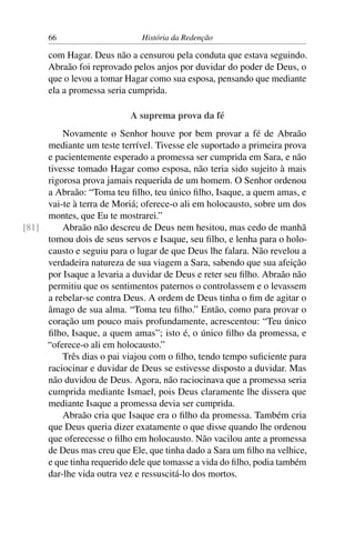 66                      História da Redenção

      com Hagar. Deus não a censurou pela conduta que estava seguindo.
      Abraão foi reprovado pelos anjos por duvidar do poder de Deus, o
      que o levou a tomar Hagar como sua esposa, pensando que mediante
      ela a promessa seria cumprida.

                           A suprema prova da fé
         Novamente o Senhor houve por bem provar a fé de Abraão
     mediante um teste terrível. Tivesse ele suportado a primeira prova
     e pacientemente esperado a promessa ser cumprida em Sara, e não
     tivesse tomado Hagar como esposa, não teria sido sujeito à mais
     rigorosa prova jamais requerida de um homem. O Senhor ordenou
     a Abraão: “Toma teu ﬁlho, teu único ﬁlho, Isaque, a quem amas, e
     vai-te à terra de Moriá; oferece-o ali em holocausto, sobre um dos
     montes, que Eu te mostrarei.”
[81]     Abraão não descreu de Deus nem hesitou, mas cedo de manhã
     tomou dois de seus servos e Isaque, seu ﬁlho, e lenha para o holo-
     causto e seguiu para o lugar de que Deus lhe falara. Não revelou a
     verdadeira natureza de sua viagem a Sara, sabendo que sua afeição
     por Isaque a levaria a duvidar de Deus e reter seu ﬁlho. Abraão não
     permitiu que os sentimentos paternos o controlassem e o levassem
     a rebelar-se contra Deus. A ordem de Deus tinha o ﬁm de agitar o
     âmago de sua alma. “Toma teu ﬁlho.” Então, como para provar o
     coração um pouco mais profundamente, acrescentou: “Teu único
     ﬁlho, Isaque, a quem amas”; isto é, o único ﬁlho da promessa, e
     “oferece-o ali em holocausto.”
         Três dias o pai viajou com o ﬁlho, tendo tempo suﬁciente para
     raciocinar e duvidar de Deus se estivesse disposto a duvidar. Mas
     não duvidou de Deus. Agora, não raciocinava que a promessa seria
     cumprida mediante Ismael, pois Deus claramente lhe dissera que
     mediante Isaque a promessa devia ser cumprida.
         Abraão cria que Isaque era o ﬁlho da promessa. Também cria
     que Deus queria dizer exatamente o que disse quando lhe ordenou
     que oferecesse o ﬁlho em holocausto. Não vacilou ante a promessa
     de Deus mas creu que Ele, que tinha dado a Sara um ﬁlho na velhice,
     e que tinha requerido dele que tomasse a vida do ﬁlho, podia também
     dar-lhe vida outra vez e ressuscitá-lo dos mortos.
 
