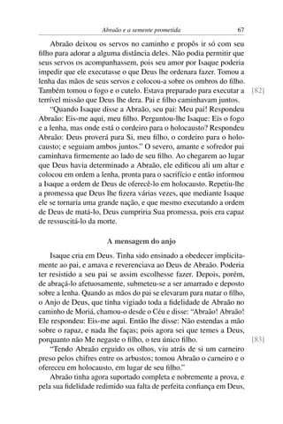 Abraão e a semente prometida               67

    Abraão deixou os servos no caminho e propôs ir só com seu
ﬁlho para adorar a alguma distância deles. Não podia permitir que
seus servos os acompanhassem, pois seu amor por Isaque poderia
impedir que ele executasse o que Deus lhe ordenara fazer. Tomou a
lenha das mãos de seus servos e colocou-a sobre os ombros do ﬁlho.
Também tomou o fogo e o cutelo. Estava preparado para executar a [82]
terrível missão que Deus lhe dera. Pai e ﬁlho caminhavam juntos.
    “Quando Isaque disse a Abraão, seu pai: Meu pai! Respondeu
Abraão: Eis-me aqui, meu ﬁlho. Perguntou-lhe Isaque: Eis o fogo
e a lenha, mas onde está o cordeiro para o holocausto? Respondeu
Abraão: Deus proverá para Si, meu ﬁlho, o cordeiro para o holo-
causto; e seguiam ambos juntos.” O severo, amante e sofredor pai
caminhava ﬁrmemente ao lado de seu ﬁlho. Ao chegarem ao lugar
que Deus havia determinado a Abraão, ele ediﬁcou ali um altar e
colocou em ordem a lenha, pronta para o sacrifício e então informou
a Isaque a ordem de Deus de oferecê-lo em holocausto. Repetiu-lhe
a promessa que Deus lhe ﬁzera várias vezes, que mediante Isaque
ele se tornaria uma grande nação, e que mesmo executando a ordem
de Deus de matá-lo, Deus cumpriria Sua promessa, pois era capaz
de ressuscitá-lo da morte.

                     A mensagem do anjo
    Isaque cria em Deus. Tinha sido ensinado a obedecer implicita-
mente ao pai, e amava e reverenciava ao Deus de Abraão. Poderia
ter resistido a seu pai se assim escolhesse fazer. Depois, porém,
de abraçá-lo afetuosamente, submeteu-se a ser amarrado e deposto
sobre a lenha. Quando as mãos do pai se elevaram para matar o ﬁlho,
o Anjo de Deus, que tinha vigiado toda a ﬁdelidade de Abraão no
caminho de Moriá, chamou-o desde o Céu e disse: “Abraão! Abraão!
Ele respondeu: Eis-me aqui. Então lhe disse: Não estendas a mão
sobre o rapaz, e nada lhe faças; pois agora sei que temes a Deus,
porquanto não Me negaste o ﬁlho, o teu único ﬁlho.                  [83]
    “Tendo Abraão erguido os olhos, viu atrás de si um carneiro
preso pelos chifres entre os arbustos; tomou Abraão o carneiro e o
ofereceu em holocausto, em lugar de seu ﬁlho.”
    Abraão tinha agora suportado completa e nobremente a prova, e
pela sua ﬁdelidade redimido sua falta de perfeita conﬁança em Deus,
 