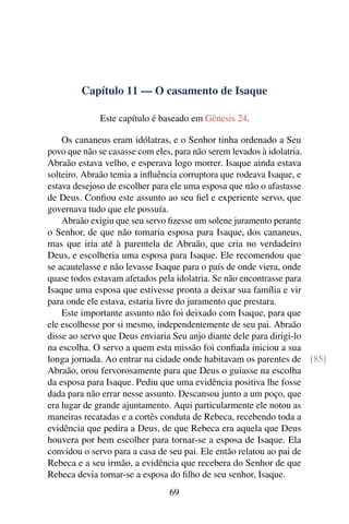 Capítulo 11 — O casamento de Isaque

             Este capítulo é baseado em Gênesis 24.

    Os cananeus eram idólatras, e o Senhor tinha ordenado a Seu
povo que não se casasse com eles, para não serem levados à idolatria.
Abraão estava velho, e esperava logo morrer. Isaque ainda estava
solteiro. Abraão temia a inﬂuência corruptora que rodeava Isaque, e
estava desejoso de escolher para ele uma esposa que não o afastasse
de Deus. Conﬁou este assunto ao seu ﬁel e experiente servo, que
governava tudo que ele possuía.
    Abraão exigiu que seu servo ﬁzesse um solene juramento perante
o Senhor, de que não tomaria esposa para Isaque, dos cananeus,
mas que iria até à parentela de Abraão, que cria no verdadeiro
Deus, e escolheria uma esposa para Isaque. Ele recomendou que
se acautelasse e não levasse Isaque para o país de onde viera, onde
quase todos estavam afetados pela idolatria. Se não encontrasse para
Isaque uma esposa que estivesse pronta a deixar sua família e vir
para onde ele estava, estaria livre do juramento que prestara.
    Este importante assunto não foi deixado com Isaque, para que
ele escolhesse por si mesmo, independentemente de seu pai. Abraão
disse ao servo que Deus enviaria Seu anjo diante dele para dirigi-lo
na escolha. O servo a quem esta missão foi conﬁada iniciou a sua
longa jornada. Ao entrar na cidade onde habitavam os parentes de [85]
Abraão, orou fervorosamente para que Deus o guiasse na escolha
da esposa para Isaque. Pediu que uma evidência positiva lhe fosse
dada para não errar nesse assunto. Descansou junto a um poço, que
era lugar de grande ajuntamento. Aqui particularmente ele notou as
maneiras recatadas e a cortês conduta de Rebeca, recebendo toda a
evidência que pedira a Deus, de que Rebeca era aquela que Deus
houvera por bem escolher para tornar-se a esposa de Isaque. Ela
convidou o servo para a casa de seu pai. Ele então relatou ao pai de
Rebeca e a seu irmão, a evidência que recebera do Senhor de que
Rebeca devia tornar-se a esposa do ﬁlho de seu senhor, Isaque.
                              69
 