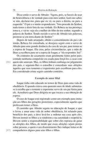 70                       História da Redenção

         Disse então o servo de Abraão: “Agora, pois, se haveis de usar
     de benevolência e de verdade para com meu senhor, fazei-mo saber;
     se não, declarai-mo, para que eu vá, ou para a direita, ou para a
     esquerda.” O pai e o irmão responderam: “Isto procede do Senhor,
     nada temos a dizer fora da sua verdade. Eis Rebeca na tua presença;
     toma-a, e vai-te: seja ela a mulher do ﬁlho do teu senhor, segundo a
     palavra do Senhor. Tendo ouvido o servo de Abraão tais palavras,
     prostrou-se em terra diante do Senhor.”
         Depois de tudo arranjado, obtido o consentimento do pai e do
     irmão, Rebeca foi consultada, se desejava seguir com o servo de
     Abraão para uma grande distância da casa de seu pai, para tornar-se
     a esposa de Isaque. Ela creu, pelas circunstâncias, que a mão de
     Deus a escolhera para ser a esposa de Isaque, e “ela respondeu: Irei”.
         Os contratos de casamento eram geralmente feitos pelos pais;
     contudo nenhuma compulsão era usada para forçá-los a casar com
[86] quem não amavam. Mas, os ﬁlhos tinham conﬁança no julgamento
     dos pais, e seguiam-lhes o conselho e concediam suas afeições
     àqueles que seus tementes e experientes pais escolhiam para eles.
     Era considerado crime seguir caminho contrário.

                            Exemplo de amor ﬁlial
         Isaque tinha sido educado no temor de Deus para uma vida de
     obediência. E quando estava com quarenta anos de idade submeteu-
     se à escolha que o temente e experiente servo de seu pai ﬁzera para
     ele. Acreditava que Deus dirigiria no que tocava a sua obtenção de
     esposa.
         O caso de Isaque está registrado como um exemplo para imita-
     ção aos ﬁlhos das gerações posteriores, especialmente aqueles que
     professam temer a Deus.
         O caminho que Abraão seguiu na educação de Isaque, e que
     o levou a amar uma vida de nobre obediência, foi relatado para
     benefício dos pais, e deve levá-los a ordenar sua casa após eles.
     Devem instruir os ﬁlhos a se renderem a sua autoridade e respeitá-la.
     Devem sentir a responsabilidade que sobre eles repousa de guiar
     as afeições dos ﬁlhos, de modo que essas afeições sejam postas
     sobre pessoas, a quem o seu discernimento lhes indique tratar-se de
[87] companheiros dignos para seus ﬁlhos e ﬁlhas.
 