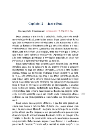 Capítulo 12 — Jacó e Esaú

     Este capítulo é baseado em Gênesis 25:19-34; 27:1-32.

    Deus conhece o ﬁm desde o princípio. Sabia, antes do nasci-
mento de Jacó e Esaú, que caráter ambos iriam desenvolver. Sabia
que Esaú não teria um coração obediente a Ele. Respondeu a aﬂita
oração de Rebeca e informou-a de que teria dois ﬁlhos e o mais
velho serviria o mais novo. Apresentou-lhe a história futura dos dois
ﬁlhos, que eles seriam duas nações, uma maior do que a outra, e
que o mais velho serviria o mais jovem. O primogênito era agraci-
ado com vantagens peculiares e privilégios especiais, os quais não
pertenciam a nenhum outro membro da família.
    Isaque amava Esaú mais do que a Jacó, porque Esaú lhe provi-
denciava caça. Ele se agradava de seu espírito ousado e corajoso
manifestado na caça aos animais selvagens. Jacó era o ﬁlho favorito
da mãe, porque sua disposição era meiga e mais susceptível de fazê-
la feliz. Jacó aprendera de sua mãe o que Deus lhe tinha ensinado,
que o mais velho devia servir o mais novo, e seu juvenil raciocínio
levou-o a concluir que esta promessa não seria cumprida enquanto
Esaú tivesse os privilégios conferidos ao primogênito. E quando
Esaú voltou do campo, desfalecido pela fome, Jacó aproveitou a
oportunidade para tornar a necessidade de Esaú a sua própria vanta-
gem, e propôs alimentá-lo com um cozido se ele renunciasse a todos [88]
os títulos de sua primogenitura, e Esaú vendeu sua primogenitura a
Jacó.
    Esaú tomou duas esposas idólatras, o que foi uma grande an-
gústia para Isaque e Rebeca. Não obstante isto, Isaque amava Esaú
mais do que a Jacó. Quando imaginou que estava perto da morte,
pediu a Esaú que lhe preparasse um guisado de caça, para que pu-
desse abençoá-lo antes de morrer. Esaú não contou ao pai que tinha
vendido os direitos de nascimento para Jacó e conﬁrmado isto com
um juramento. Rebeca ouviu as palavras de Isaque, e relembrou as
palavras do Senhor: “O mais velho servirá ao mais moço”, e ela
                               71
 