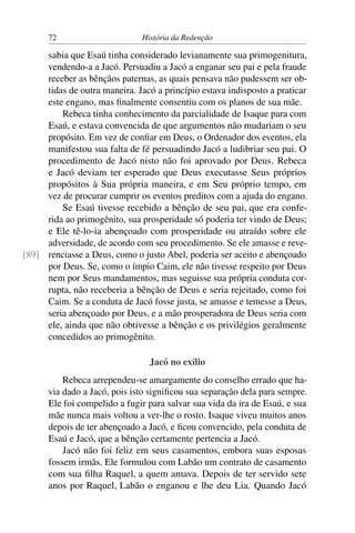 72                       História da Redenção

     sabia que Esaú tinha considerado levianamente sua primogenitura,
     vendendo-a a Jacó. Persuadiu a Jacó a enganar seu pai e pela fraude
     receber as bênçãos paternas, as quais pensava não pudessem ser ob-
     tidas de outra maneira. Jacó a princípio estava indisposto a praticar
     este engano, mas ﬁnalmente consentiu com os planos de sua mãe.
         Rebeca tinha conhecimento da parcialidade de Isaque para com
     Esaú, e estava convencida de que argumentos não mudariam o seu
     propósito. Em vez de conﬁar em Deus, o Ordenador dos eventos, ela
     manifestou sua falta de fé persuadindo Jacó a ludibriar seu pai. O
     procedimento de Jacó nisto não foi aprovado por Deus. Rebeca
     e Jacó deviam ter esperado que Deus executasse Seus próprios
     propósitos à Sua própria maneira, e em Seu próprio tempo, em
     vez de procurar cumprir os eventos preditos com a ajuda do engano.
         Se Esaú tivesse recebido a bênção de seu pai, que era confe-
     rida ao primogênito, sua prosperidade só poderia ter vindo de Deus;
     e Ele tê-lo-ia abençoado com prosperidade ou atraído sobre ele
     adversidade, de acordo com seu procedimento. Se ele amasse e reve-
[89] renciasse a Deus, como o justo Abel, poderia ser aceito e abençoado
     por Deus. Se, como o ímpio Caim, ele não tivesse respeito por Deus
     nem por Seus mandamentos, mas seguisse sua própria conduta cor-
     rupta, não receberia a bênção de Deus e seria rejeitado, como foi
     Caim. Se a conduta de Jacó fosse justa, se amasse e temesse a Deus,
     seria abençoado por Deus, e a mão prosperadora de Deus seria com
     ele, ainda que não obtivesse a bênção e os privilégios geralmente
     concedidos ao primogênito.

                                 Jacó no exílio
          Rebeca arrependeu-se amargamente do conselho errado que ha-
      via dado a Jacó, pois isto signiﬁcou sua separação dela para sempre.
      Ele foi compelido a fugir para salvar sua vida da ira de Esaú, e sua
      mãe nunca mais voltou a ver-lhe o rosto. Isaque viveu muitos anos
      depois de ter abençoado a Jacó, e ﬁcou convencido, pela conduta de
      Esaú e Jacó, que a bênção certamente pertencia a Jacó.
          Jacó não foi feliz em seus casamentos, embora suas esposas
      fossem irmãs. Ele formulou com Labão um contrato de casamento
      com sua ﬁlha Raquel, a quem amava. Depois de ter servido sete
      anos por Raquel, Labão o enganou e lhe deu Lia. Quando Jacó
 