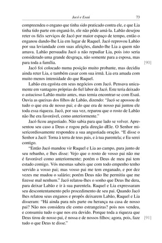 Jacó e Esaú                           73

compreendeu o engano que tinha sido praticado contra ele, e que Lia
tinha tido parte em enganá-lo, ele não pôde amá-la. Labão desejou
reter os ﬁéis serviços de Jacó por maior espaço de tempo, então o
enganou dando-lhe Lia em lugar de Raquel. Jacó reprovou Labão
por sua leviandade com suas afeições, dando-lhe Lia a quem não
amava. Labão persuadiu Jacó a não repudiar Lia, pois isto seria
considerado uma grande desgraça, não somente para a esposa, mas
para toda a família.                                                     [90]
    Jacó foi colocado numa posição muito probante, mas decidiu
ainda reter Lia, e também casar com sua irmã. Lia era amada com
muito menos intensidade do que Raquel.
    Labão era egoísta em seus negócios com Jacó. Pensava unica-
mente em vantagens próprias do ﬁel labor de Jacó. Este teria deixado
o astucioso Labão muito antes, mas temia encontrar-se com Esaú.
Ouvia as queixas dos ﬁlhos de Labão, dizendo: “Jacó se apossou de
tudo o que era de nosso pai; e do que era de nosso pai juntou ele
toda essa riqueza. Jacó, por sua vez, reparou que o rosto de Labão
não lhe era favorável, como anteriormente.”
    Jacó ﬁcou angustiado. Não sabia para que lado se volver. Apre-
sentou seu caso a Deus e rogou pela direção dEle. O Senhor mi-
sericordiosamente respondeu a sua angustiada oração. “E disse o
Senhor a Jacó: Torna à terra de teus pais, e à tua parentela; e Eu serei
contigo.
    “Então Jacó mandou vir Raquel e Lia ao campo, para junto de
seu rebanho, e lhes disse: Vejo que o rosto de vosso pai não me
é favorável como anteriormente; porém o Deus de meu pai tem
estado comigo. Vós mesmas sabeis que com todo empenho tenho
servido a vosso pai; mas vosso pai me tem enganado, e por dez
vezes me mudou o salário; porém Deus não lhe permitiu que me
ﬁzesse mal nenhum.” Jacó relatou-lhes o sonho que Deus lhe dera,
para deixar Labão e ir à sua parentela. Raquel e Lia expressaram
seu descontentamento pelo procedimento de seu pai. Quando Jacó
lhes relatou seus enganos e propôs deixarem Labão, Raquel e Lia
disseram: “Há ainda para nós parte ou herança na casa de nosso
pai? Não nos considera ele como estrangeiras? pois nos vendeu,
e consumiu tudo o que nos era devido. Porque toda a riqueza que
Deus tirou de nosso pai, é nossa e de nossos ﬁlhos; agora, pois, faze [91]
tudo o que Deus te disse.”
 