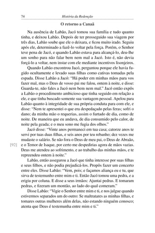 74                       História da Redenção

                              O retorno a Canaã
         Na ausência de Labão, Jacó tomou sua família e tudo quanto
     tinha, e deixou Labão. Depois de ter prosseguido sua viagem por
     três dias, Labão soube que ele o deixara, e ﬁcou muito irado. Seguiu
     após ele, determinado a fazê-lo voltar pela força. Porém, o Senhor
     teve pena de Jacó, e quando Labão estava para alcançá-lo, deu-lhe
     um sonho para não falar bem nem mal a Jacó. Isto é, não devia
     forçá-lo a voltar, nem instar com ele mediante incentivos lisonjeiros.
         Quando Labão encontrou Jacó, perguntou porque ele havia fu-
     gido ocultamente e levado suas ﬁlhas como cativas tomadas pela
     espada. Disse Labão a Jacó: “Há poder em minhas mãos para vos
     fazer mal, mas o Deus de vosso pai me falou, ontem à noite, e disse:
     Guarda-te, não fales a Jacó nem bem nem mal.” Jacó então expôs
     a Labão o procedimento ambicioso que tinha seguido em relação a
     ele, e que tinha buscado somente sua vantagem pessoal. Apelou para
     Labão quanto à integridade de sua própria conduta para com ele, e
     disse: “Nem te apresentei o que era despedaçado pelas feras; sofri o
     dano; da minha mão o requerias, assim o furtado de dia, como de
     noite. De maneira que eu andava, de dia consumido pelo calor, de
     noite pela geada; e o meu sono me fugia dos olhos.”
         Jacó disse: “Vinte anos permaneci em tua casa; catorze anos te
     servi por tuas duas ﬁlhas, e seis anos por teu rebanho; dez vezes me
     mudaste o salário. Se não fora o Deus de meu pai, o Deus de Abraão,
[92] e o Temor de Isaque, por certo me despedirias agora de mãos vazias.
     Deus me atendeu ao sofrimento, e ao trabalho das minhas mãos, e te
     repreendeu ontem à noite.”
         Labão, então assegurou a Jacó que tinha interesse por suas ﬁlhas
     e seus ﬁlhos, e não podia prejudicá-los. Propôs fazer um concerto
     entre eles. Disse Labão: “Vem, pois; e façamos aliança eu e tu, que
     sirva de testemunho entre mim e ti. Então Jacó tomou uma pedra, e a
     erigiu por coluna. E disse a seus irmãos: Ajuntai pedras. E tomaram
     pedras, e ﬁzeram um montão, ao lado do qual comeram.”
         Disse Labão: “Vigie o Senhor entre mim e ti, e nos julgue quando
     estivermos separados um do outro: Se maltratares as minhas ﬁlhas, e
     tomares outras mulheres além delas, não estando ninguém conosco;
     atenta que Deus é testemunha entre mim e ti.”
 