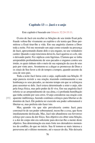 Capítulo 13 — Jacó e o anjo

               Este capítulo é baseado em Gênesis 32:24-33:11.

         O erro de Jacó em receber as bênçãos de seu irmão Esaú pela
     fraude voltou-lhe vivamente ao espírito e ele temia que Deus per-
     mitisse a Esaú tirar-lhe a vida. Em sua angústia clamou a Deus
     toda a noite. Foi-me mostrado um anjo como estando na presença
     de Jacó, apresentando diante dele o seu engano, no seu verdadeiro
     caráter. Quando o anjo tencionou deixá-lo, Jacó agarrou-se a ele, não
     o deixando partir. Fez súplicas com lágrimas. Clamou que se tinha
     arrependido profundamente de seus pecados e enganos contra seu
     irmão, os quais tinham sido o meio de sua separação da casa de seus
     pais por vinte anos. Aventurou-se a alegar as promessas de Deus e
     os sinais de Seu favor a ele de tempos a tempos, quando ausente da
     casa de seus pais.
         Toda a noite Jacó lutou com o anjo, suplicando sua bênção. O
     anjo parecia resistir a sua oração, trazendo continuamente a sua
     lembrança os seus pecados, ao mesmo tempo em que se esforçava
     para ausentar-se dele. Jacó estava determinado a reter o anjo, não
     pela força física, mas pelo poder da fé viva. Em sua angústia Jacó
     referiu-se ao arrependimento de sua alma, e à profunda humilhação
     que tinha sentido por seus erros. O anjo considerou sua oração com
[95] aparente indiferença, fazendo contínuos esforços para libertar-se do
     domínio de Jacó. Ele poderia ter exercido seu poder sobrenatural e
     libertar-se, mas preferiu não fazer isto.
         Mas, quando viu que não prevaleceria contra Jacó, para
     convencê-lo de seu poder sobrenatural, tocou-lhe a coxa, que ﬁcou
     imediatamente deslocada. Mas, Jacó não abandonou seu fervoroso
     esforço por causa da dor física. Seu objetivo era obter uma bênção,
     e a dor do corpo não era suﬁciente para desviar-lhe a mente deste
     objetivo. Sua determinação era mais forte nos derradeiros momen-
     tos do conﬂito, do que no início. Sua fé tornou-se mais intensa e
     perseverou até o último momento, até o nascer do dia. Não deixaria
                                      76
 