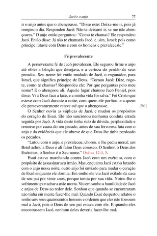 Jacó e o anjo                          77

ir o anjo antes que o abençoasse. “Disse este: Deixa-me ir, pois já
rompeu o dia. Respondeu Jacó: Não te deixarei ir, se me não aben-
çoares.” O anjo então perguntou: “Como te chamas? Ele respondeu:
Jacó. Então disse: Já não te chamarás Jacó, e, sim, Israel: pois como
príncipe lutaste com Deus e com os homens e prevaleceste.”

                         Fé prevalecente
    A perseverante fé de Jacó prevaleceu. Ele segurou ﬁrme o anjo
até obter a bênção que desejava, e a certeza do perdão de seus
pecados. Seu nome foi então mudado de Jacó, o enganador, para
Israel, que signiﬁca príncipe de Deus. “Tornou Jacó: Dize, rogo-
te, como te chamas? Respondeu ele: Por que perguntas pelo meu
nome? E o abençoou ali. Àquele lugar chamou Jacó Peniel, pois
disse: Vi a Deus face a face, e a minha vida foi salva.” Foi Cristo que
esteve com Jacó durante a noite, com quem ele porﬁou, e a quem
ele perseverantemente reteve até que o abençoasse.                      [96]
    O Senhor ouviu as súplicas de Jacó, e mudou os propósitos
do coração de Esaú. Ele não sancionou nenhuma conduta errada
seguida por Jacó. A vida deste tinha sido de dúvida, perplexidade e
remorso por causa do seu pecado, antes de sua fervorosa luta com o
anjo e da evidência que ele obteve de que Deus lhe tinha perdoado
os pecados.
    “Lutou com o anjo, e prevaleceu; chorou, e lhe pediu mercê; em
Betel achou a Deus e ali falou Deus conosco. O Senhor, o Deus dos
Exércitos, o Senhor é o Seu nome.” Oséias 12:4, 5.
    Esaú estava marchando contra Jacó com um exército, com o
propósito de assassinar seu irmão. Mas, enquanto Jacó estava lutando
com o anjo nessa noite, outro anjo foi enviado para mudar o coração
de Esaú enquanto ele dormia. Em sonho ele viu Jacó exilado da casa
de seu pai por vinte anos, porque temia por sua vida. Notou-lhe o
sofrimento por achar a mãe morta. Viu em sonho a humildade de Jacó
e anjos de Deus ao redor dele. Sonhou que quando se encontraram
não tinha em mente fazer-lhe mal. Quando Esaú despertou relatou o
sonho aos seus quatrocentos homens e ordenou que eles não ﬁzessem
mal a Jacó, pois o Deus de seu pai estava com ele. E quando eles
encontrassem Jacó, nenhum deles deveria fazer-lhe mal.
 