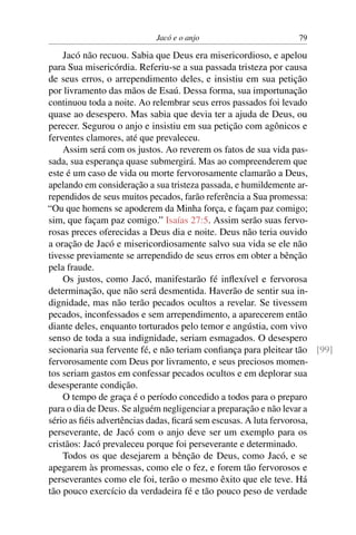 Jacó e o anjo                       79

    Jacó não recuou. Sabia que Deus era misericordioso, e apelou
para Sua misericórdia. Referiu-se a sua passada tristeza por causa
de seus erros, o arrependimento deles, e insistiu em sua petição
por livramento das mãos de Esaú. Dessa forma, sua importunação
continuou toda a noite. Ao relembrar seus erros passados foi levado
quase ao desespero. Mas sabia que devia ter a ajuda de Deus, ou
perecer. Segurou o anjo e insistiu em sua petição com agônicos e
ferventes clamores, até que prevaleceu.
    Assim será com os justos. Ao reverem os fatos de sua vida pas-
sada, sua esperança quase submergirá. Mas ao compreenderem que
este é um caso de vida ou morte fervorosamente clamarão a Deus,
apelando em consideração a sua tristeza passada, e humildemente ar-
rependidos de seus muitos pecados, farão referência a Sua promessa:
“Ou que homens se apoderem da Minha força, e façam paz comigo;
sim, que façam paz comigo.” Isaías 27:5. Assim serão suas fervo-
rosas preces oferecidas a Deus dia e noite. Deus não teria ouvido
a oração de Jacó e misericordiosamente salvo sua vida se ele não
tivesse previamente se arrependido de seus erros em obter a bênção
pela fraude.
    Os justos, como Jacó, manifestarão fé inﬂexível e fervorosa
determinação, que não será desmentida. Haverão de sentir sua in-
dignidade, mas não terão pecados ocultos a revelar. Se tivessem
pecados, inconfessados e sem arrependimento, a aparecerem então
diante deles, enquanto torturados pelo temor e angústia, com vivo
senso de toda a sua indignidade, seriam esmagados. O desespero
secionaria sua fervente fé, e não teriam conﬁança para pleitear tão [99]
fervorosamente com Deus por livramento, e seus preciosos momen-
tos seriam gastos em confessar pecados ocultos e em deplorar sua
desesperante condição.
    O tempo de graça é o período concedido a todos para o preparo
para o dia de Deus. Se alguém negligenciar a preparação e não levar a
sério as ﬁéis advertências dadas, ﬁcará sem escusas. A luta fervorosa,
perseverante, de Jacó com o anjo deve ser um exemplo para os
cristãos: Jacó prevaleceu porque foi perseverante e determinado.
    Todos os que desejarem a bênção de Deus, como Jacó, e se
apegarem às promessas, como ele o fez, e forem tão fervorosos e
perseverantes como ele foi, terão o mesmo êxito que ele teve. Há
tão pouco exercício da verdadeira fé e tão pouco peso de verdade
 