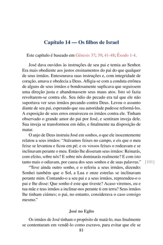 Capítulo 14 — Os ﬁlhos de Israel

  Este capítulo é baseado em Gênesis 37; 39; 41-48; Êxodo 1-4.

    José dava ouvidos às instruções de seu pai e temia ao Senhor.
Era mais obediente aos justos ensinamentos do pai do que qualquer
de seus irmãos. Entesourava suas instruções e, com integridade de
coração, amava e obedecia a Deus. Aﬂigia-se com a conduta errônea
de alguns de seus irmãos e bondosamente suplicava que seguissem
uma direção justa e abandonassem seus maus atos. Isto só fazia
revoltarem-se contra ele. Seu ódio do pecado era tal que ele não
suportava ver seus irmãos pecando contra Deus. Levou o assunto
diante de seu pai, esperando que sua autoridade pudesse reformá-los.
A exposição de seus erros enraiveceu os irmãos contra ele. Tinham
observado o grande amor do pai por José, e sentiram inveja dele.
Sua inveja se transformou em ódio, e ﬁnalmente na disposição de
matar.
    O anjo de Deus instruiu José em sonhos, o que ele inocentemente
relatou a seus irmãos: “Atávamos feixes no campo, e eis que o meu
feixe se levantou e ﬁcou em pé; e os vossos feixes o rodeavam e se
inclinavam perante o meu. Então lhe disseram seus irmãos: Reinarás,
com efeito, sobre nós? E sobre nós dominarás realmente? E com isto
tanto mais o odiavam, por causa dos seus sonhos e de suas palavras.” [101]
    “Teve ainda outro sonho, e o referiu a seus irmãos, dizendo:
Sonhei também que o Sol, a Lua e onze estrelas se inclinavam
perante mim. Contando-o a seu pai e a seus irmãos, repreendeu-o o
pai e lhe disse: Que sonho é este que tiveste? Acaso viremos, eu e
tua mãe e teus irmãos a inclinar-nos perante ti em terra? Seus irmãos
lhe tinham ciúmes; o pai, no entanto, considerava o caso consigo
mesmo.”

                          José no Egito
    Os irmãos de José tinham o propósito de matá-lo, mas ﬁnalmente
se contentaram em vendê-lo como escravo, para evitar que ele se
                                81
 