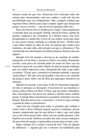 82                      História da Redenção

      tornasse maior do que eles. Pensavam tê-lo colocado onde não
      seriam mais atormentados com seus sonhos e onde não haveria
      possibilidade para seu cumprimento. Mas a própria conduta que
      seguiram Deus utilizou para fazer cumprir aquilo que desejavam
      jamais viesse a ocorrer — que ele tivesse domínio sobre eles.
          Deus não deixou José ir sozinho para o Egito. Anjos prepararam
      o caminho para sua recepção. Potifar, oﬁcial de Faraó, capitão da
      guarda, comprou-o dos ismaelitas. E o Senhor esteve com José,
      prosperando-o e dando-lhe o favor de seu senhor, assim que todas
      as suas posses foram conﬁadas ao cuidado de José. “Potifar tudo
      o que tinha conﬁou às mãos de José, de maneira que, tendo-o por
      mordomo, de nada sabia, além do pão com que se alimentava.” Era
      considerado uma abominação um hebreu preparar alimento para um
      egípcio.
          Quando José foi tentado a desviar-se do caminho da retidão,
      transgredir a lei de Deus e mostrar-se inﬁel a seu senhor, ﬁrmemente
      resistiu e deu prova do elevado poder do temor de Deus em sua
[102] resposta à esposa de seu senhor. Depois de falar da grande conﬁança
      que seu senhor depositava nele, entregando-lhe tudo o que tinha,
      exclamou: “Como, pois, cometeria eu tamanha maldade, e pecaria
      contra Deus?” Ele não seria persuadido a desviar-se do caminho
      da justiça e pisar sobre a lei de Deus por quaisquer incentivos ou
      ameaças.
          Quando foi acusado, e um crime vil lhe foi falsamente imputado,
      ele não se entregou ao desespero. Consciente de sua inocência e
      justiça ainda conﬁou em Deus. E Deus, que até então o defendera,
      não o desamparou. Foi preso em cadeias e metido numa sombria
      prisão. Contudo Deus transformou seu próprio infortúnio em uma
      bênção. Deu-lhe mercê com o carcereiro, e a José foi logo conﬁada
      a guarda de todos os prisioneiros.
          Aqui está um exemplo para todas as gerações que venham a
      existir sobre a Terra. Embora estejam expostos a tentações, devem
      sempre compreender que há uma defesa à mão e que será culpa
      sua se não forem preservados. Deus será um auxílio presente e Seu
      Espírito um escudo. Embora cercados das mais severas tentações,
      há uma fonte de energia, à qual podem recorrer para resistir a elas.
          Quão violento foi o assalto à moral de José! Veio de alguém
      de inﬂuência — alguém que era o máximo em habilidade para
 