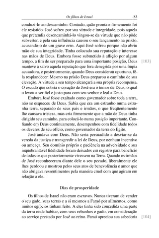 Os ﬁlhos de Israel                    83

conduzi-lo ao descaminho. Contudo, quão pronta e ﬁrmemente foi
ele resistido. José sofreu por sua virtude e integridade, pois aquela
que pretendia desencaminhá-lo vingou-se da virtude que não pôde
subverter, e pela sua inﬂuência causou o seu lançamento na prisão,
acusando-o de um grave erro. Aqui José sofreu porque não abriu
mão de sua integridade. Tinha colocado sua reputação e interesse
nas mãos de Deus. Embora fosse submetido à aﬂição por algum
tempo, a ﬁm de ser preparado para uma importante posição, Deus [103]
manteve a salvo aquela reputação que fora denegrida por uma ímpia
acusadora, e posteriormente, quando Deus considerou oportuno, fê-
la resplandecer. Mesmo na prisão Deus preparou o caminho de sua
elevação. A virtude a seu tempo alcançará a sua própria recompensa.
O escudo que cobria o coração de José era o temor de Deus, o qual
o levou a ser ﬁel e justo para com seu senhor e leal a Deus.
    Embora José fosse exaltado como governador sobre toda a terra,
não se esqueceu de Deus. Sabia que era um estranho numa estra-
nha terra, separado de seus pais e irmãos, o que freqüentemente
lhe causava tristeza, mas cria ﬁrmemente que a mão de Deus tinha
dirigido seu caminho, para colocá-lo numa posição importante. Con-
ﬁando em Deus continuamente, desempenhou com ﬁdelidade todos
os deveres de seu ofício, como governador da terra do Egito.
    José andava com Deus. Não seria persuadido a desviar-se da
vereda da justiça e transgredir a lei de Deus, por nenhum incentivo
ou ameaça. Seu domínio próprio e paciência na adversidade e sua
inquebrantável ﬁdelidade foram deixados em registro para benefício
de todos os que posteriormente vivessem na Terra. Quando os irmãos
de José reconheceram diante dele o seu pecado, liberalmente ele
lhes perdoou e mostrou pelos seus atos de benevolência e amor que
não abrigava ressentimentos pela maneira cruel com que agiram em
relação a ele.

                     Dias de prosperidade
    Os ﬁlhos de Israel não eram escravos. Nunca tiveram de vender
o seu gado, suas terras e a si mesmos a Faraó por alimentos, como
muitos egípcios tinham feito. A eles tinha sido concedida uma parte
da terra onde habitar, com seus rebanhos e gado, em consideração
ao serviço prestado por José ao reino. Faraó apreciou sua sabedoria [104]
 