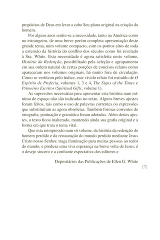 propósitos de Deus em levar a cabo Seu plano original na criação do
homem.
    Por alguns anos sentiu-se a necessidade, tanto na América como
no estrangeiro, de uma breve porém completa apresentação deste
grande tema, num volume compacto, com os pontos altos de toda
a extensão da história do conﬂito dos séculos como foi revelado
à Sra. White. Esta necessidade é agora satisfeita neste volume,
História da Redenção, possibilitado pela seleção e agrupamento
em sua ordem natural de certas porções de concisos relatos como
apareceram nos volumes originais, há muito fora de circulação.
Como se veriﬁcou pelo índice, este vívido relato foi extraído de O
Espírito de Profecia, volumes 1, 3 e 4, The Signs of the Times e
Primeiros Escritos (Spiritual Gifts, volume 1).
    As supressões necessárias para apresentar esta história num mí-
nimo de espaço não são indicadas no texto. Alguns breves ajustes
foram feitos, tais como o uso de palavras correntes ou expressões
que substituíram as agora obsoletas. Também formas correntes de
ortograﬁa, pontuação e gramática foram adotadas. Além destes ajus-
tes, o texto ﬁcou inalterado, mantendo ainda sua graﬁa original e a
forma em que trata o tema vital.
    Que esta reimpressão num só volume, da história da redenção do
homem perdido e da restauração do mundo perdido mediante Jesus
Cristo nosso Senhor, traga iluminação para muitas pessoas ao redor
do mundo, e produza uma viva esperança na breve volta de Jesus, é
o desejo sincero e a conﬁante expectativa dos editores e

                   Depositários das Publicações de Ellen G. White
                                                                      [7]
 