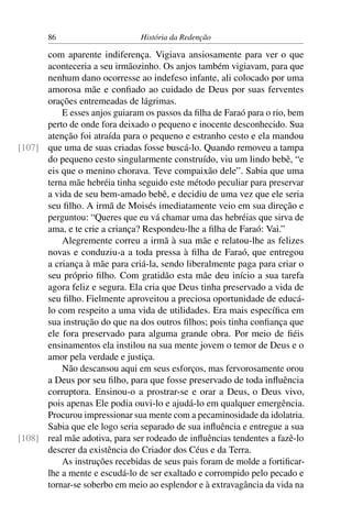 86                      História da Redenção

      com aparente indiferença. Vigiava ansiosamente para ver o que
      aconteceria a seu irmãozinho. Os anjos também vigiavam, para que
      nenhum dano ocorresse ao indefeso infante, ali colocado por uma
      amorosa mãe e conﬁado ao cuidado de Deus por suas ferventes
      orações entremeadas de lágrimas.
          E esses anjos guiaram os passos da ﬁlha de Faraó para o rio, bem
      perto de onde fora deixado o pequeno e inocente desconhecido. Sua
      atenção foi atraída para o pequeno e estranho cesto e ela mandou
[107] que uma de suas criadas fosse buscá-lo. Quando removeu a tampa
      do pequeno cesto singularmente construído, viu um lindo bebê, “e
      eis que o menino chorava. Teve compaixão dele”. Sabia que uma
      terna mãe hebréia tinha seguido este método peculiar para preservar
      a vida de seu bem-amado bebê, e decidiu de uma vez que ele seria
      seu ﬁlho. A irmã de Moisés imediatamente veio em sua direção e
      perguntou: “Queres que eu vá chamar uma das hebréias que sirva de
      ama, e te crie a criança? Respondeu-lhe a ﬁlha de Faraó: Vai.”
          Alegremente correu a irmã à sua mãe e relatou-lhe as felizes
      novas e conduziu-a a toda pressa à ﬁlha de Faraó, que entregou
      a criança à mãe para criá-la, sendo liberalmente paga para criar o
      seu próprio ﬁlho. Com gratidão esta mãe deu início a sua tarefa
      agora feliz e segura. Ela cria que Deus tinha preservado a vida de
      seu ﬁlho. Fielmente aproveitou a preciosa oportunidade de educá-
      lo com respeito a uma vida de utilidades. Era mais especíﬁca em
      sua instrução do que na dos outros ﬁlhos; pois tinha conﬁança que
      ele fora preservado para alguma grande obra. Por meio de ﬁéis
      ensinamentos ela instilou na sua mente jovem o temor de Deus e o
      amor pela verdade e justiça.
          Não descansou aqui em seus esforços, mas fervorosamente orou
      a Deus por seu ﬁlho, para que fosse preservado de toda inﬂuência
      corruptora. Ensinou-o a prostrar-se e orar a Deus, o Deus vivo,
      pois apenas Ele podia ouvi-lo e ajudá-lo em qualquer emergência.
      Procurou impressionar sua mente com a pecaminosidade da idolatria.
      Sabia que ele logo seria separado de sua inﬂuência e entregue a sua
[108] real mãe adotiva, para ser rodeado de inﬂuências tendentes a fazê-lo
      descrer da existência do Criador dos Céus e da Terra.
          As instruções recebidas de seus pais foram de molde a fortiﬁcar-
      lhe a mente e escudá-lo de ser exaltado e corrompido pelo pecado e
      tornar-se soberbo em meio ao esplendor e à extravagância da vida na
 