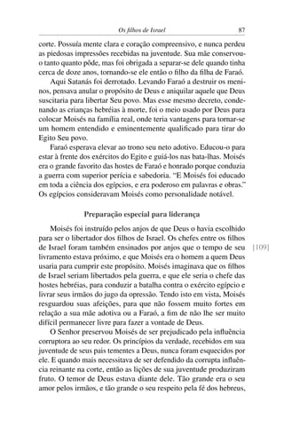 Os ﬁlhos de Israel                       87

corte. Possuía mente clara e coração compreensivo, e nunca perdeu
as piedosas impressões recebidas na juventude. Sua mãe conservou-
o tanto quanto pôde, mas foi obrigada a separar-se dele quando tinha
cerca de doze anos, tornando-se ele então o ﬁlho da ﬁlha de Faraó.
    Aqui Satanás foi derrotado. Levando Faraó a destruir os meni-
nos, pensava anular o propósito de Deus e aniquilar aquele que Deus
suscitaria para libertar Seu povo. Mas esse mesmo decreto, conde-
nando as crianças hebréias à morte, foi o meio usado por Deus para
colocar Moisés na família real, onde teria vantagens para tornar-se
um homem entendido e eminentemente qualiﬁcado para tirar do
Egito Seu povo.
    Faraó esperava elevar ao trono seu neto adotivo. Educou-o para
estar à frente dos exércitos do Egito e guiá-los nas bata-lhas. Moisés
era o grande favorito das hostes de Faraó e honrado porque conduzia
a guerra com superior perícia e sabedoria. “E Moisés foi educado
em toda a ciência dos egípcios, e era poderoso em palavras e obras.”
Os egípcios consideravam Moisés como personalidade notável.

               Preparação especial para liderança
    Moisés foi instruído pelos anjos de que Deus o havia escolhido
para ser o libertador dos ﬁlhos de Israel. Os chefes entre os ﬁlhos
de Israel foram também ensinados por anjos que o tempo de seu [109]
livramento estava próximo, e que Moisés era o homem a quem Deus
usaria para cumprir este propósito. Moisés imaginava que os ﬁlhos
de Israel seriam libertados pela guerra, e que ele seria o chefe das
hostes hebréias, para conduzir a batalha contra o exército egípcio e
livrar seus irmãos do jugo da opressão. Tendo isto em vista, Moisés
resguardou suas afeições, para que não fossem muito fortes em
relação a sua mãe adotiva ou a Faraó, a ﬁm de não lhe ser muito
difícil permanecer livre para fazer a vontade de Deus.
    O Senhor preservou Moisés de ser prejudicado pela inﬂuência
corruptora ao seu redor. Os princípios da verdade, recebidos em sua
juventude de seus pais tementes a Deus, nunca foram esquecidos por
ele. E quando mais necessitava de ser defendido da corrupta inﬂuên-
cia reinante na corte, então as lições de sua juventude produziram
fruto. O temor de Deus estava diante dele. Tão grande era o seu
amor pelos irmãos, e tão grande o seu respeito pela fé dos hebreus,
 