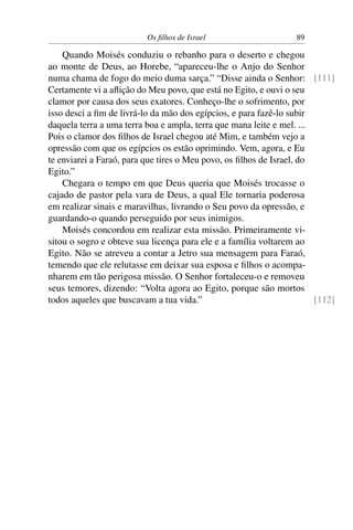 Os ﬁlhos de Israel                     89

    Quando Moisés conduziu o rebanho para o deserto e chegou
ao monte de Deus, ao Horebe, “apareceu-lhe o Anjo do Senhor
numa chama de fogo do meio duma sarça.” “Disse ainda o Senhor: [111]
Certamente vi a aﬂição do Meu povo, que está no Egito, e ouvi o seu
clamor por causa dos seus exatores. Conheço-lhe o sofrimento, por
isso desci a ﬁm de livrá-lo da mão dos egípcios, e para fazê-lo subir
daquela terra a uma terra boa e ampla, terra que mana leite e mel. ...
Pois o clamor dos ﬁlhos de Israel chegou até Mim, e também vejo a
opressão com que os egípcios os estão oprimindo. Vem, agora, e Eu
te enviarei a Faraó, para que tires o Meu povo, os ﬁlhos de Israel, do
Egito.”
    Chegara o tempo em que Deus queria que Moisés trocasse o
cajado de pastor pela vara de Deus, a qual Ele tornaria poderosa
em realizar sinais e maravilhas, livrando o Seu povo da opressão, e
guardando-o quando perseguido por seus inimigos.
    Moisés concordou em realizar esta missão. Primeiramente vi-
sitou o sogro e obteve sua licença para ele e a família voltarem ao
Egito. Não se atreveu a contar a Jetro sua mensagem para Faraó,
temendo que ele relutasse em deixar sua esposa e ﬁlhos o acompa-
nharem em tão perigosa missão. O Senhor fortaleceu-o e removeu
seus temores, dizendo: “Volta agora ao Egito, porque são mortos
todos aqueles que buscavam a tua vida.”                                [112]
 