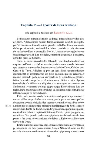 Capítulo 15 — O poder de Deus revelado

                  Este capítulo é baseado em Êxodo 5:1-12:28.

          Muitos anos tinham os ﬁlhos de Israel estado em servidão aos
      egípcios. Apenas umas poucas famílias haviam descido ao Egito,
      porém tinham-se tornado numa grande multidão. E sendo circun-
      dados pela idolatria, muitos deles tinham perdido o conhecimento
      do verdadeiro Deus e esquecido Sua lei. Uniram-se aos egípcios em
      sua adoração ao Sol, Lua e estrelas, e também de animais e imagens,
      obra das mãos de homens.
          Todas as coisas ao redor dos ﬁlhos de Israel tendiam a fazê-los
      esquecer o Deus vivo. Mesmo assim, existiam entre os hebreus os
      que preservaram o conhecimento do verdadeiro Deus, Criador dos
      Céus e da Terra. Aﬂigiam-se por ver seus ﬁlhos testemunhando
      diariamente as abominações do povo idólatra que os cercava, e
      mesmo tomando parte nelas, curvando-se às divindades egípcias,
      feitas de madeira e pedra, e oferecendo sacrifícios a estes objetos
      insensíveis. Os ﬁéis eram aﬂigidos e na sua agonia clamavam ao
      Senhor por livramento do jugo egípcio; que Ele os tirasse fora do
      Egito, para onde pudessem ser livres da idolatria e das corruptoras
      inﬂuências que os circundavam.
          Entretanto, muitos dos hebreus estavam dispostos a permanecer
      em servidão, de preferência a terem que ir para um novo país e
      depararem com as diﬁculdades presentes em tal jornada Por isso o
[113] Senhor não os livrou pela primeira manifestação de Seus sinais e
      maravilhas diante de Faraó. Deus dirigiu os fatos para mais plena-
      mente desenvolver o espírito tirânico de Faraó, e para que pudesse
      manifestar Seu grande poder aos egípcios e também diante de Seu
      povo, a ﬁm de fazê-los ansiosos de deixar o Egito e escolherem o
      serviço de Deus.
          Embora muitos dos israelitas se tivessem tornado corrompidos
      pela idolatria, os ﬁéis permaneciam ﬁrmes. Não ocultavam sua fé,
      mas abertamente conﬁrmavam diante dos egípcios que serviam o
                                       90
 