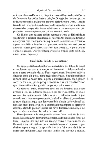 O poder de Deus revelado                    91

único verdadeiro Deus vivo. Repetiam as evidências da existência
de Deus e do Seu poder desde a criação. Os egípcios tiveram oportu-
nidade de se familiarizar com a fé dos hebreus e seu Deus. Tinham
tentado subverter os ﬁéis adoradores do verdadeiro Deus, e estavam
aborrecidos porque não tiveram êxito, nem por ameaças, nem por
promessa de recompensas, ou por tratamentos cruéis.
    Os últimos dois reis que haviam ocupado o trono do Egito tinham
sido tiranos e trataram cruelmente os hebreus. Os anciãos de Israel se
esforçaram para encorajar a enfraquecida fé dos israelitas, referindo
a promessa feita a Abraão, e as palavras proféticas de José pouco
antes de morrer, predizendo sua libertação do Egito. Alguns deram
ouvidos e creram. Outros contemplavam sua própria triste condição,
e não tinham esperança.

                Israel inﬂuenciado pelo ambiente
    Os egípcios tinham descoberto a expectativa dos ﬁlhos de Israel
e zombavam de suas esperanças de livramento e falavam desde-
nhosamente do poder de seu Deus. Apontavam-lhes a sua própria
situação como um povo, mera nação de escravos, e insultuosamente
diziam-lhes: Se vosso Deus é justo e misericordioso, e tem poder [114]
sobre os deuses egípcios, por que não faz de vós um povo livre? Por
que não manifesta Sua grandeza e poder, exaltando-vos?
    Os egípcios, então, chamavam a atenção dos israelitas para o seu
próprio povo, que adorava deuses de sua própria escolha, os quais
os israelitas denominavam falsos deuses. Exultavam ao dizer que
seus deuses tinham-nos prosperado, dando-lhes alimento, vestuário e
grandes riquezas, e que seus deuses também tinham dado os israelitas
nas suas mãos para servi-los, e que tinham poder para os oprimir e
destruir, a ﬁm de que não fossem um povo. Escarneciam da idéia de
que os hebreus seriam libertados da escravidão.
    Faraó jactava-se de que gostaria de ver Deus livrá-los de suas
mãos. Estas palavras destruíram a esperança de muitos dos ﬁlhos de
Israel. Parecia-lhes que tudo era mesmo como o rei e seus conse-
lheiros tinham dito. Sabiam que eram tratados como escravos, e que
deviam suportar o grau de opressão que seus feitores e administra-
dores lhes impunham. Seus meninos tinham sido caçados e mortos.
 