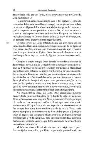 92                      História da Redenção

      Sua própria vida era um fardo, e eles estavam crendo no Deus do
      Céu e adorando-O.
          Contrastavam então sua condição com a dos egípcios. Estes não
      criam absolutamente num Deus vivo que tivesse poder para salvar
      ou destruir. Alguns deles adoravam ídolos, imagens de madeira e
      pedra, enquanto outros preferiam adorar o Sol, a Lua e as estrelas;
      e mesmo assim prosperavam e enriqueciam. E alguns dos hebreus
      raciocinavam que se Deus estivesse acima de todos os deuses, não
      os deixaria como escravos numa nação idólatra.
[115]     Os ﬁéis servos de Deus entendiam que era por causa de sua
      inﬁdelidade a Deus como um povo, e sua disposição de misturar-se
      com outras nações, sendo assim levados à idolatria, que o Senhor
      permitiu que fossem ao Egito. Com ﬁrmeza declaravam a seus
      irmãos que Deus logo os tiraria do Egito e quebraria seu opressivo
      jugo.
          Chegara o tempo em que Deus deveria responder às orações de
      Seu opresso povo, e tirá-lo do Egito com tão poderosas manifesta-
      ções de Seu poder que os egípcios seriam compelidos a reconhecer
      que o Deus dos hebreus, de quem zombavam, estava acima de to-
      dos os deuses. Iria agora puni-los por sua idolatria e sua arrogante
      jactância das mercês concedidas a eles por seus insensíveis deuses.
      Deus gloriﬁcaria Seu próprio nome, para que outras nações ouvis-
      sem do Seu poder e tremessem ante Seus poderosos atos, e para
      que Seu povo, testemunhando suas miraculosas obras, se volvesse
      inteiramente da sua idolatria para render-Lhe adoração pura.
          No livramento de Israel do Egito, Deus claramente mostrou
      Sua evidente misericórdia a Seu povo diante de todos os egípcios.
      Deus achou conveniente executar Seus juízos sobre Faraó, para que
      ele soubesse por amarga experiência, desde que doutra sorte não
      seria convencido, que Seu poder era superior a todos os outros. A
      ﬁm de que Seu nome fosse notório através de toda a Terra, daria
      prova exemplar e demonstrativa de Seu divino poder e justiça a
      todas as nações. Era desígnio de Deus que estas exibições de poder
      fortiﬁcassem a fé de Seu povo, para que sua posteridade adorasse
      ﬁrmemente somente Aquele que tinha realizado misericordiosas
      maravilhas em seu favor.
          Moisés declarou a Faraó, depois que este exigiu que o povo
      ﬁzesse tijolos sem palha, que Deus, a quem ele pretendia não co-
 