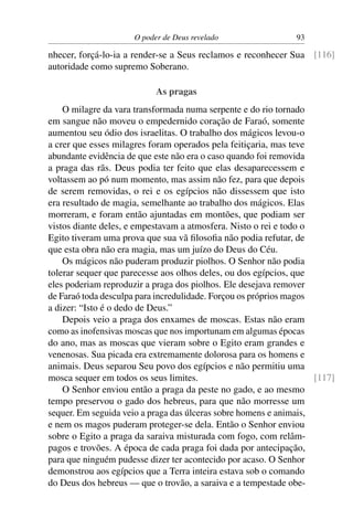 O poder de Deus revelado                  93

nhecer, forçá-lo-ia a render-se a Seus reclamos e reconhecer Sua [116]
autoridade como supremo Soberano.

                           As pragas
    O milagre da vara transformada numa serpente e do rio tornado
em sangue não moveu o empedernido coração de Faraó, somente
aumentou seu ódio dos israelitas. O trabalho dos mágicos levou-o
a crer que esses milagres foram operados pela feitiçaria, mas teve
abundante evidência de que este não era o caso quando foi removida
a praga das rãs. Deus podia ter feito que elas desaparecessem e
voltassem ao pó num momento, mas assim não fez, para que depois
de serem removidas, o rei e os egípcios não dissessem que isto
era resultado de magia, semelhante ao trabalho dos mágicos. Elas
morreram, e foram então ajuntadas em montões, que podiam ser
vistos diante deles, e empestavam a atmosfera. Nisto o rei e todo o
Egito tiveram uma prova que sua vã ﬁlosoﬁa não podia refutar, de
que esta obra não era magia, mas um juízo do Deus do Céu.
    Os mágicos não puderam produzir piolhos. O Senhor não podia
tolerar sequer que parecesse aos olhos deles, ou dos egípcios, que
eles poderiam reproduzir a praga dos piolhos. Ele desejava remover
de Faraó toda desculpa para incredulidade. Forçou os próprios magos
a dizer: “Isto é o dedo de Deus.”
    Depois veio a praga dos enxames de moscas. Estas não eram
como as inofensivas moscas que nos importunam em algumas épocas
do ano, mas as moscas que vieram sobre o Egito eram grandes e
venenosas. Sua picada era extremamente dolorosa para os homens e
animais. Deus separou Seu povo dos egípcios e não permitiu uma
mosca sequer em todos os seus limites.                              [117]
    O Senhor enviou então a praga da peste no gado, e ao mesmo
tempo preservou o gado dos hebreus, para que não morresse um
sequer. Em seguida veio a praga das úlceras sobre homens e animais,
e nem os magos puderam proteger-se dela. Então o Senhor enviou
sobre o Egito a praga da saraiva misturada com fogo, com relâm-
pagos e trovões. A época de cada praga foi dada por antecipação,
para que ninguém pudesse dizer ter acontecido por acaso. O Senhor
demonstrou aos egípcios que a Terra inteira estava sob o comando
do Deus dos hebreus — que o trovão, a saraiva e a tempestade obe-
 