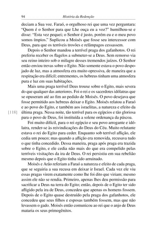 94                       História da Redenção

      deciam a Sua voz. Faraó, o orgulhoso rei que uma vez perguntara:
      “Quem é o Senhor para que Lhe ouça eu a voz?” humilhou-se e
      disse: “Esta vez pequei; o Senhor é justo, porém eu e o meu povo
      somos ímpios.” Suplicou a Moisés que fosse seu intercessor com
      Deus, para que os terríveis trovões e relâmpagos cessassem.
          Depois o Senhor mandou a terrível praga dos gafanhotos. O rei
      preferiu receber os ﬂagelos a submeter-se a Deus. Sem remorso via
      seu reino inteiro sob o milagre desses tremendos juízos. O Senhor
      então enviou trevas sobre o Egito. Não somente estava o povo despo-
      jado de luz, mas a atmosfera era muito opressiva, de maneira que a
      respiração era difícil; entrementes, os hebreus tinham uma atmosfera
      pura e luz em suas habitações.
          Mais uma praga terrível Deus trouxe sobre o Egito, mais severa
      do que qualquer das anteriores. Foi o rei e os sacerdotes idólatras que
      se opuseram até ao ﬁm ao pedido de Moisés. O povo desejava que
      fosse permitido aos hebreus deixar o Egito. Moisés relatou a Faraó
      e ao povo do Egito, e também aos israelitas, a natureza e efeito da
[118] última praga. Nessa noite, tão terrível para os egípcios e tão gloriosa
      para o povo de Deus, foi instituída a solene ordenança da páscoa.
          Foi muito difícil, para o rei egípcio e seu povo arrogante e idó-
      latra, render-se às reivindicações do Deus do Céu. Muito relutante
      estava o rei do Egito para ceder. Enquanto sob terrível aﬂição, ele
      cedia um pouco; mas quando a aﬂição era removida, recusava tudo
      o que tinha concedido. Dessa maneira, praga após praga era trazida
      sobre o Egito, e ele cedia não mais do que era compelido pelas
      terríveis visitações da ira de Deus. O rei persistiu em sua rebelião
      mesmo depois que o Egito tinha sido arruinado.
          Moisés e Arão referiam a Faraó a natureza e efeito de cada praga,
      que se seguiria a sua recusa em deixar ir Israel. Cada vez ele viu
      essas pragas virem exatamente como lhe foi dito que viriam; mesmo
      assim ele não se rendia. Primeiro, apenas lhes deu permissão para
      sacriﬁcar a Deus na terra do Egito; então, depois de o Egito ter sido
      aﬂigido pela ira de Deus, concedeu que apenas os homens fossem.
      Depois de o Egito quase destruído pela praga dos gafanhotos, ele
      concedeu que seus ﬁlhos e esposas também fossem, mas que não
      levassem o gado. Moisés então comunicou ao rei que o anjo de Deus
      mataria os seus primogênitos.
 