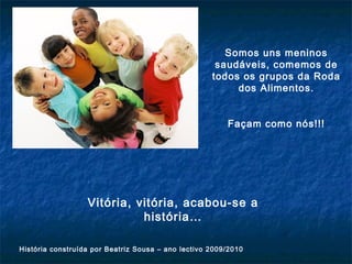Vitória, vitória, acabou-se a
história…
História construída por Beatriz Sousa – ano lectivo 2009/2010
Somos uns meninos
saudáveis, comemos de
todos os grupos da Roda
dos Alimentos.
Façam como nós!!!
 