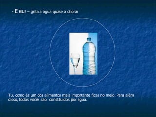 -  E eu ! – grita a água quase a chorar Tu, como és um dos alimentos mais importante ficas no meio. Para além disso, todos vocês são  constituídos por água. 