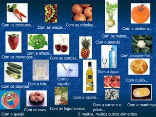 Com as cenouras… Com as maças… Com as cebolas… Com os nabos… Com a abóbora… Com os morangos… Com a alface… Com as cerejas… Com a couve-flor… Com o ananás Com os pepinos Com o leite… Com o iogurte… Com o queijo Com os ovos Com a água Com o pão… Com o azeite… Com a manteiga… Com as leguminosas Com a carne e o peixe… E muitos, muitos outros alimentos 