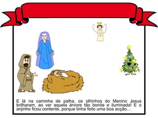 E lá na caminha de palha, os olhinhos do Menino Jesus
brilharam, ao ver aquela árvore tão bonita e iluminada! E o
anjinho ficou contente, porque tinha feito uma boa acção…
 