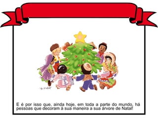 E é por isso que, ainda hoje, em toda a parte do mundo, há
pessoas que decoram à sua maneira a sua árvore de Natal!
 