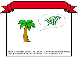 Então a palmeira disse: - Eu vou dar a minha folha maior e mais
bela, para que a mãe possa abanar o seu bebé com ela.
 