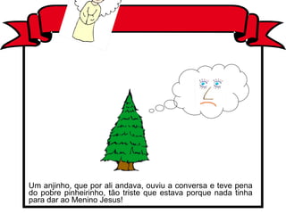Um anjinho, que por ali andava, ouviu a conversa e teve pena
do pobre pinheirinho, tão triste que estava porque nada tinha
para dar ao Menino Jesus!
 