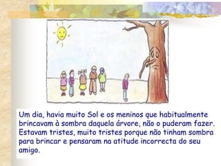 Um dia, havia muito Sol e os meninos que habitualmente brincavam à sombra daquela árvore, não o puderam fazer. Estavam tristes, muito tristes porque não tinham sombra para brincar e pensaram na atitude incorrecta do seu amigo.