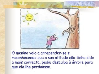 O menino veio a arrepender-se e reconhecendo que a sua atitude não tinha sido a mais correcta, pediu desculpa à árvore para que ela lhe perdoasse.