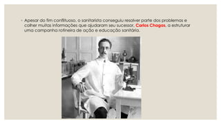 ◦ Apesar do fim conflituoso, o sanitarista conseguiu resolver parte dos problemas e
colher muitas informações que ajudaram seu sucessor, Carlos Chagas, a estruturar
uma campanha rotineira de ação e educação sanitária.
 